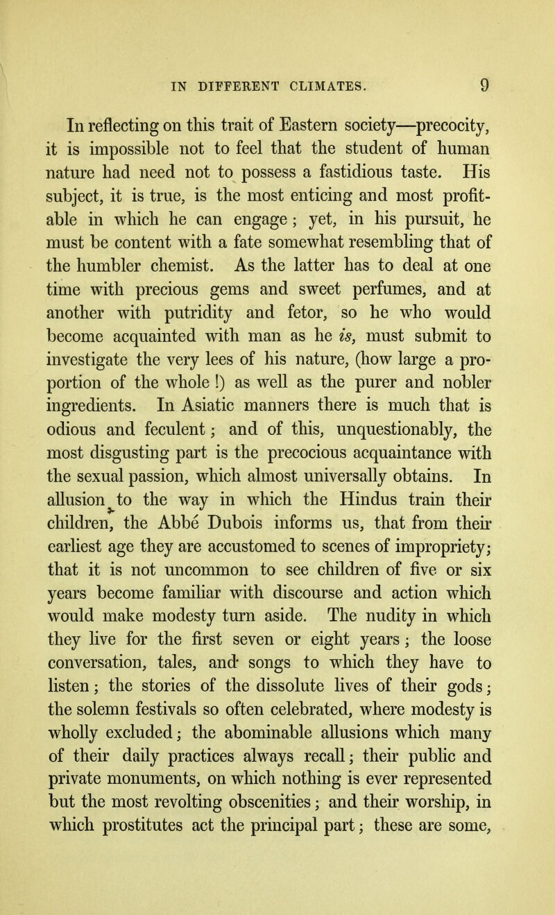 In reflecting on this trait of Eastern society—precocity, it is impossible not to feel that the student of human nature had need not to possess a fastidious taste. His subject, it is true, is the most enticing and most profit- able in which he can engage ; yet, in his pursuit, he must be content with a fate somewhat resembling that of the humbler chemist. As the latter has to deal at one time with precious gems and sweet perfumes, and at another with putridity and fetor, so he who would become acquainted with man as he is, must submit to investigate the very lees of his nature, (how large a pro- portion of the whole !) as well as the purer and nobler ingredients. In Asiatic manners there is much that is odious and feculent; and of this, unquestionably, the most disgusting part is the precocious acquaintance with the sexual passion, which almost universally obtains. In allusion^to the way in which the Hindus train their children, the Abbe Dubois informs us, that from their earliest age they are accustomed to scenes of impropriety; that it is not uncommon to see children of five or six years become familiar with discourse and action which would make modesty turn aside. The nudity in which they live for the first seven or eight years; the loose conversation, tales, and songs to which they have to listen; the stories of the dissolute lives of their gods; the solemn festivals so often celebrated, where modesty is wholly excluded; the abominable allusions which many of their daily practices always recall; their public and private monuments, on which nothing is ever represented but the most revolting obscenities; and their worship, in which prostitutes act the principal part; these are some,