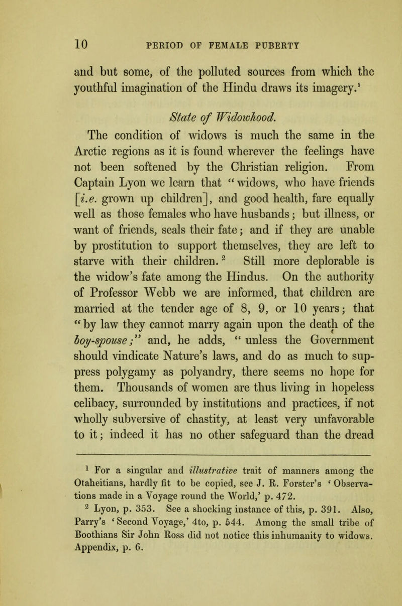 and but some, of the polluted sources from which the youthful imagination of the Hindu draws its imagery.' State of Widowhood, The condition of widows is much the same in the Arctic regions as it is found wherever the feelings have not been softened by the Christian religion. From Captain Lyon we learn that  widows, who have friends \i.e. grown up children], and good health, fare equally well as those females who have husbands; but illness, or want of friends, seals their fate; and if they are unable by prostitution to support themselves, they are left to starve with their children. ^ Still more deplorable is the widow's fate among the Hindus. On the authority of Professor Webb we are informed, that children are married at the tender age of 8, 9, or 10 years; that  by law they cannot marry again upon the death of the hoy-spouseand, he adds,  unless the Government should vindicate Nature's laws, and do as much to sup- press polygamy as polyandry, there seems no hope for them. Thousands of women are thus living in hopeless celibacy, surrounded by institutions and practices, if not wholly subversive of chastity, at least very unfavorable to it; indeed it has no other safeguard than the dread 1 For a singular and illustrative trait of manners among the Otaheitians, hardly fit to be copied, see J. R. Forster's * Observa- tions made in a Voyage round the World,' p. 4/2. 2 Lyon, p. 353. See a shocking instance of this, p. 391. Also, Parry's * Second Voyage/ 4to, p. 544. Among the small tribe of Boothians Sir John Ross did not notice this inhumanity to widows. Appendix, p. 6.