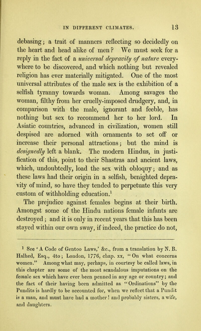 debasing; a trait of manners reflecting so decidedly on the heart and head ahke of men ? We must seek for a reply in the fact of a universal depravity of nature every- where to be discovered, and which nothing but revealed religion has ever materially mitigated. One of the most universal attributes of the male sex is the exhibition of a selfish tyranny towards woman. Among savages the woman, filthy from her cruelly-imposed drudgery, and, in comparison with the male, ignorant and feeble, has nothing but sex to recommend her to her lord. In Asiatic countries, advanced in civilization, women still despised are adorned with ornaments to set off or increase their personal attractions; but the mind is designedly left a blank. The modern Hindus, in justi- fication of this, point to their Shastras and ancient laws, which, undoubtedly, load the sex with obloquy; and as these laws had their origin in a selfish, benighted depra- vity of mind, so have they tended to perpetuate this very custom of withholding education.^ The prejudice against females begins at their birth. Amongst some of the Hindu nations female infants are destroyed; and it is only in recent years that this has been stayed within our own sway, if indeed, the practice do not, ^ See * A Code of Gentoo Laws/ &c., from a translation by N. B. Halhed, Esq., 4to; London, 1776, chap, xx, On what concerns women. Among what may, perhaps, in courtesy be called laws, in this chapter are some of the most scandalous imputations on the female sex which have ever been penned in any age or country; and the fact of their having been admitted as Ordinations by the Pundits is hardly to be accounted for, when we reflect that a Pundit is a man, and must have had a mother! and probably sisters, a wife, and daughters.