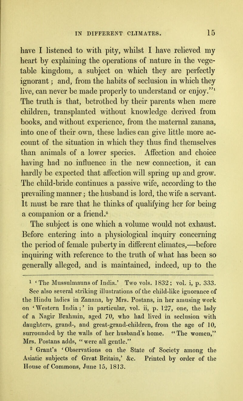 have I listened to with pity, whilst I have relieved my heart by explaining the operations of nature in the vege- table kingdom, a subject on which they are perfectly ignorant; and, from the habits of seclusion in which they live, can never be made properly to understand or enjoy/'^ The truth is that, betrothed by their parents when mere children, transplanted without knowledge derived from books, and without experience, from the maternal zanana, into one of their own, these ladies can give little more ac- count of the situation in which they thus find themselves than animals of a lower species. Affection and choice having had no influence in the new connection, it can hardly be expected that affection will spring up and grow. The child-bride continues a passive wife, according to the prevailing manner; the husband is lord, the wife a servant. It must be rare that he thinks of qualifying her for being a companion or a friend.^ The subject is one which a volume would not exhaust. Before entering into a physiological inquiry concerning the period of female puberty in different climates,—before inquiring with reference to the truth of what has been so generally alleged, and is maintained, indeed, up to the 1 ^The Mussulmauns of India.' Two vols. 1832 ; vol. i, p. 333. See also several striking illustrations of the child-like ignorance of the Hindu ladies in Zanana, by Mrs. Postans, in her amusing work on 'Western India;' in particular, vol. ii, p. 127, one, the lady of a Nagir Brahmin, aged 70, who had lived in seclusion with daughters, grand-, and great-grand-children, from the age of 10, surrounded by the walls of her husband's home.  The women, Mrs. Postans adds,  were all gentle. 2 Grant's 'Observations on the State of Society among the Asiatic subjects of Great Britain,' &c. Printed by order of the House of Commons, June 15, 1813.