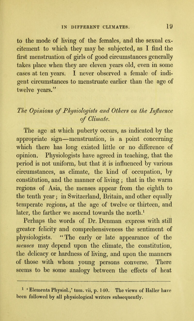 to the mode of living of the females, and the sexual ex- citement to which they may be subjected, as I find the first menstruation of girls of good circumstances generally takes place when they are eleven years old, even in some cases at ten years. I never observed a female of indi- gent circumstances to menstruate earlier than the age of twelve years. The Opinions of Fliysiologists and Others on the Influence of Climate. The age at which puberty occurs, as indicated by the appropriate sign—menstruation, is a point concerning which there has long existed little or no difierence of opinion. Physiologists have agreed in teaching, that the period is not uniform, but that it is influenced by various circumstances, as climate, the kind of occupation, by constitution^ and the manner of living ; that in the warm regions of Asia, the menses appear from the eighth to the tenth year; in Switzerland, Britain, and other equally temperate regions, at the age of twelve or thirteen, and later, the farther we ascend towards the north.^ Perhaps the words of Dr. Denman express with still greater felicity and comprehensiveness the sentiment of physiologists. The early or late appearance of the menses may depend upon the climate, the constitution, the delicacy or hardness of living, and upon the manners of those with whom young persons converse. There seems to be some analogy between the effects of heat 1 * Elementa Physiol.,' torn, vii, p. 140. The views of Haller have been followed by all physiological writers subsequently.