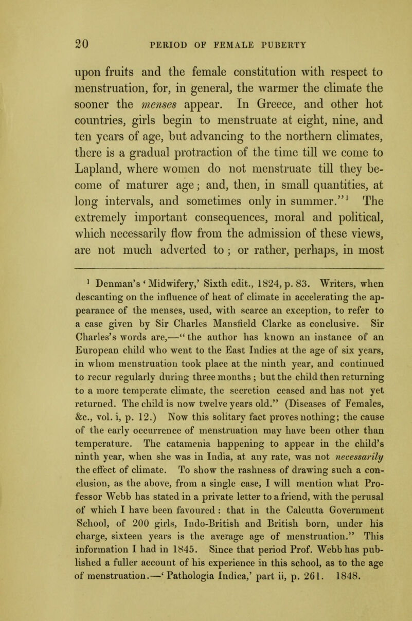 upon fruits and the female constitution with respect to menstruation, for, in general, the warmer the climate the sooner the menses appear. In Greece, and other hot countries, girls begin to menstruate at eight, nine, and ten years of age, but advancing to the northern climates, there is a gradual protraction of the time till we come to Lapland, where women do not menstruate till they be- come of maturer age; and, then, in small quantities, at long intervals^ and sometimes only in summer.^ The extremely important consequences, moral and political, which necessarily flow from the admission of these views, are not much adverted to; or rather, perhaps, in most ^ Denman's * Midwifery,' Sixth edit., 1824, p. 83. Writers, when descantiog on the influence of heat of climate in accelerating the ap- pearance of the menses, used, with scarce an exception, to refer to a case given by Sir Charles Mansfield Clarke as conclusive. Sir Charles's words are,—the author has known an instance of an European child who went to the East Indies at the age of six years, in whom menstruation took place at the ninth year, and continued to recur regularly during three months; but the child then returning to a more temperate climate, the secretion ceased and has not yet returned. The child is now twelve years old. (Diseases of Females, &c., vol. i, p. 12.) Now this solitary fact proves nothing; the cause of the early occurrence of menstruation may have been other than temperature. The catamenia happening to appear in the child's ninth year, when she was in India, at any rate, was not necessarily the effect of climate. To show the rashness of drawing such a con- clusion, as the above, from a single case, I will mention what Pro- fessor Webb has stated in a private letter to a friend, with the perusal of which I have been favoured : that in the Calcutta Government School, of 200 girls, Indo-British and British born, under his charge, sixteen years is the average age of menstruation. This information I had in 1845. Since that period Prof. Webb has pub- lished a fuller account of his experience in this school, as to the age of menstruation.—' Pathologia Indica,' part ii, p. 261. 1848.