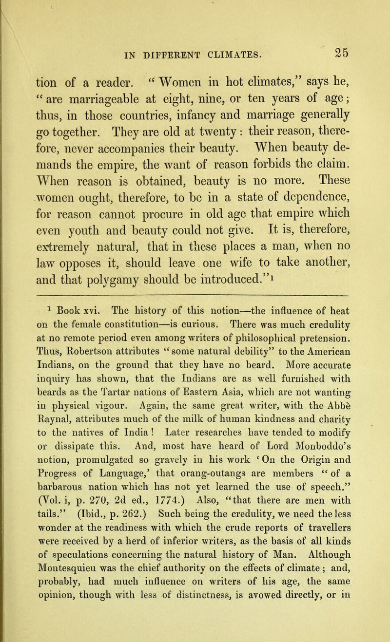 tion of a reader. Women in hot climates/' says he,  are marriageable at eight, nine, or ten years of age; thus, in those countries, infancy and marriage generally go together. They are old at twenty : their reason, there- fore, never accompanies their beauty. When beauty de- mands the empire, the want of reason forbids the claim. When reason is obtained, beauty is no more. These women ought, therefore, to be in a state of dependence, for reason cannot procure in old age that empire which even youth and beauty could not give. It is, therefore, extremely natural, that in these places a man, when no law opposes it, should leave one wife to take another, and that polygamy should be introduced.^ ^ Book xvi. The history of this notion—the influence of heat on the female constitution—is curious. There was much credulity at no remote period even among writers of philosophical pretension. Thus, Robertson attributes  some natural debility to the American Indians, on the ground that they have no beard. More accurate inquiry has shown, that the Indians are as well furnished with beards as the Tartar nations of Eastern Asia, which are not wanting in physical vigour. i\gain, the same great writer, with the Abbe Raynal, attributes much of the milk of human kindness and charity to the natives of India! Later researches have tended to modify or dissipate this. And, most have heard of Lord Monboddo's notion, promulgated so gravely in his work ' On the Origin and Progress of Language,' that orang-outangs are members  of a barbarous nation which has not yet learned the use of speech. (Vol. i, p. 270, 2d ed., 1774.) Also, *'that there are men with tails. (Ibid., p. 262.) Such being the credulity, we need the less wonder at the readiness with which the crude reports of travellers were received by a herd of inferior writers, as the basis of all kinds of speculations concerning the natural history of Man. Although Montesquieu was the chief authority on the effects of climate ; and, probably, had much influence on writers of his age, the same opinion, though with less of distinctness, is avowed directly, or in