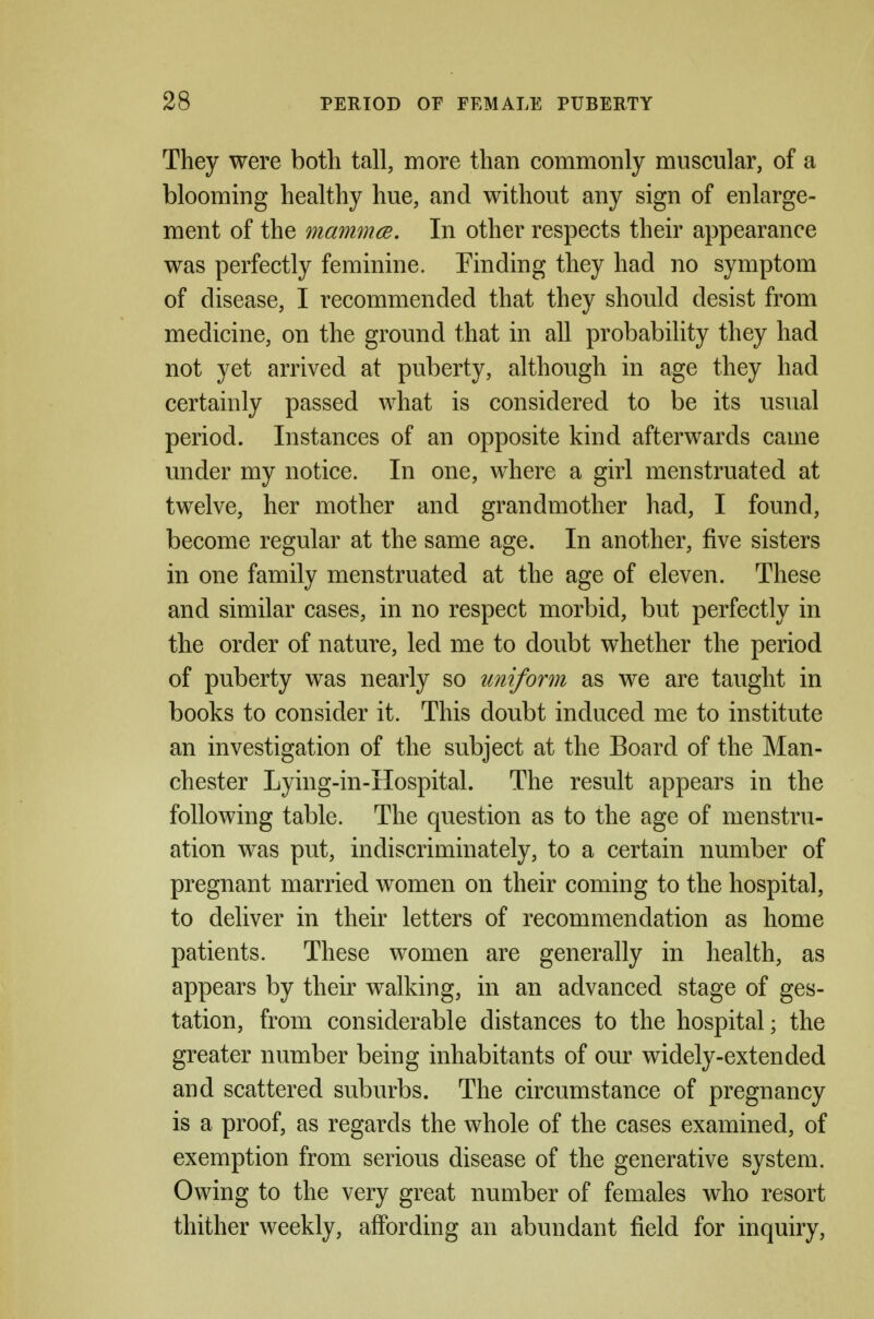 They were both tall, more than commonly muscular, of a blooming healthy hue, and without any sign of enlarge- ment of the mammce. In other respects their appearance was perfectly feminine. Tinding they had no symptom of disease, I recommended that they should desist from medicine, on the ground that in all probabiHty they had not yet arrived at puberty, although in age they had certainly passed what is considered to be its usual period. Instances of an opposite kind afterwards came under my notice. In one, where a girl menstruated at twelve, her mother and grandmother had, I found, become regular at the same age. In another, five sisters in one family menstruated at the age of eleven. These and similar cases, in no respect morbid, but perfectly in the order of nature, led me to doubt whether the period of puberty was nearly so uniform as we are taught in books to consider it. This doubt induced me to institute an investigation of the subject at the Board of the Man- chester Lying-in-Hospital. The result appears in the following table. The question as to the age of menstru- ation was put, indiscriminately, to a certain number of pregnant married women on their coming to the hospital, to deliver in their letters of recommendation as home patients. These women are generally in health, as appears by their walking, in an advanced stage of ges- tation, from considerable distances to the hospital; the greater number being inhabitants of our widely-extended and scattered suburbs. The circumstance of pregnancy is a proof, as regards the whole of the cases examined, of exemption from serious disease of the generative system. Owing to the very great number of females who resort thither weekly, affording an abundant field for inquiry.