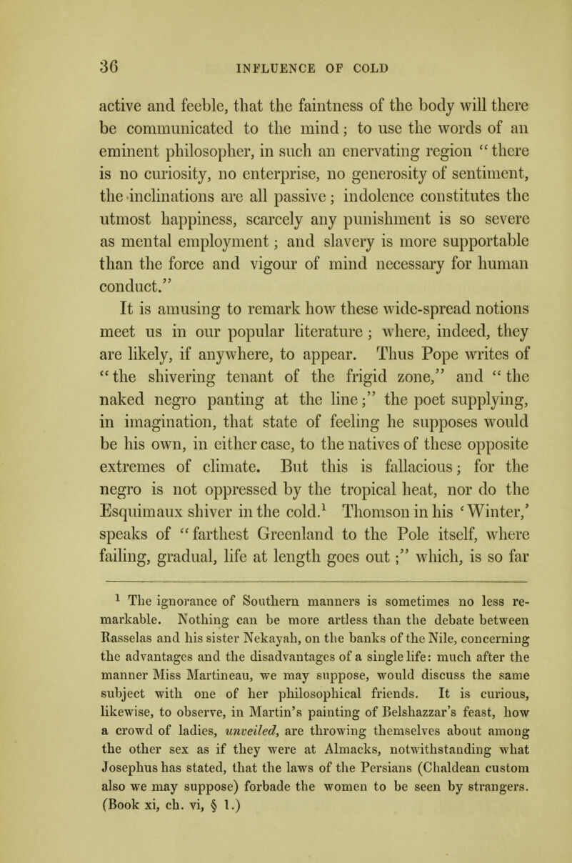 active and feeble, that the faintness of the body will there be communicated to the mind; to use the words of an eminent philosopher, in such an enervating region  there is no curiosity, no enterprise, no generosity of sentiment, the inclinations are all passive; indolence constitutes the utmost happiness, scarcely any punishment is so severe as mental employment; and slavery is more supportable than the force and vigour of mind necessary for human conduct/' It is amusing to remark how these wide-spread notions meet us in our popular literature ; where, indeed, they are likely, if anywhere, to appear. Thus Pope writes of the shivering tenant of the frigid zone,'' and  the naked negro panting at the line; the poet supplying, in imagination, that state of feeling he supposes would be his own, in either case, to the natives of these opposite extremes of climate. But this is fallacious; for the negro is not oppressed by the tropical heat, nor do the Esquimaux shiver in the cold/ Thomson in his 'Winter,' speaks of farthest Greenland to the Pole itself, where failing, gradual, life at length goes out; which, is so far ^ The ignorance of Southern manners is sometimes no less re- markable. Nothing can be more artless than the debate between Rasselas and his sister Nekayah, on the banks of the Nile, concerning the advantages and the disadvantages of a single life: much after the manner Miss Martineau, we may suppose, would discuss the same subject with one of her philosophical friends. It is curious, likewise, to observe, in Martin's painting of Belshazzar's feast, how a crowd of ladies, unveiled, are throwing themselves about among the other sex as if they were at Almacks, notwithstanding what Josephushas stated, that the laws of the Persians (Chaldean custom also we may suppose) forbade the women to be seen by strangers. (Book xi, ch. vi, § 1.)