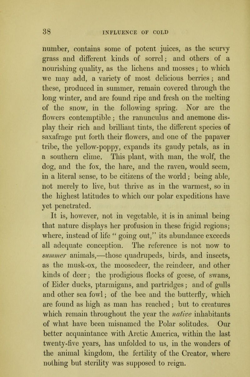 number, contains some of potent juices, as the scurvy grass and different kinds of sorrel; and others of a nourishing quahty, as the lichens and mosses; to which we may add, a variety of most delicious berries ; and these, produced in summer, remain covered through the long winter, and are found ripe and fresh on the melting of the snow, in the following spring. Nor are the flowers contemptible; the ranunculus and anemone dis- play their rich and brilliant tints, the different species of saxafrage put forth their flowers, and one of the papaver tribe^ the yellow-poj)py, expands its gaudy petals, as in a southern clime. This plant, with man, the wolf, the dog, and the fox, the hare, and the raven, would seem, in a literal sense, to be citizens of the world; being able, not merely to live, but thrive as in the warmest, so in the highest latitudes to which our polar expeditions have yet penetrated. It is, however, not in vegetable, it is in animal being that nature displays her profusion in these frigid regions; where, instead of life  going out, its abundance exceeds all adequate conception. The reference is not now to summer animals,—those quadrupeds, birds, and insects, as the musk-ox, the moosedeer, the reindeer, and other kinds of deer; the prodigious flocks of geese, of swans, of Eider ducks, ptarmigans, and partridges; and of gulls and other sea fowl; of the bee and the butterfly, which are found as high as man has reached; but to creatures which remain throughout the year the native inhabitants of what have been misnamed the Polar solitudes. Our better acquaintance with Arctic America, within the last twenty-five years, has unfolded to us, in the wonders of the animal kingdom, the fertihty of the Creator, where nothing but sterility was supposed to reign.