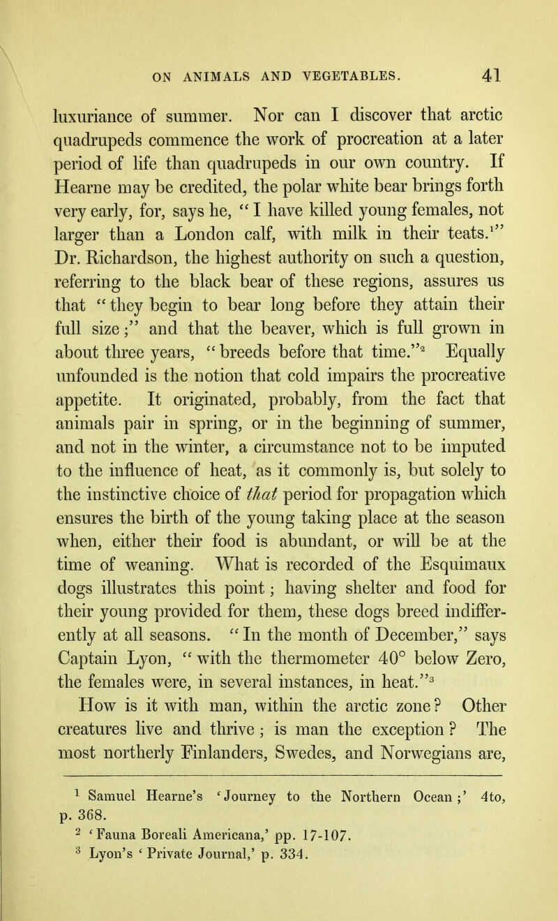 luxuriance of summer. Nor can I discover that arctic quadrupeds commence the work of procreation at a later period of life than quadrupeds in our own country. If Hearne may be credited^ the polar white bear brings forth very early, for, says he, I have killed young females, not larger than a London calf, with milk in their teats.' Dr. Richardson, the highest authority on such a question, referring to the black bear of these regions, assures us that  they begin to bear long before they attain their full sizeand that the beaver, which is full grown in about three years,  breeds before that time.^ Equally unfounded is the notion that cold impairs the procreative appetite. It originated, probably, from the fact that animals pair in spring, or in the beginning of summer, and not in the winter, a circumstance not to be imputed to the influence of heat, as it commonly is, but solely to the instinctive choice of that period for propagation which ensures the birth of the young taking place at the season when, either their food is abundant, or will be at the time of weaning. What is recorded of the Esquimaux dogs illustrates this point; having shelter and food for their young provided for them^ these dogs breed indiffer- ently at all seasons.  In the month of December, says Captain Lyon,  with the thermometer 40° below Zero, the females were, in several instances, in heat.^ How is it with man, within the arctic zone ? Other creatures live and thrive; is man the exception ? The most northerly Einlanders, Swedes^ and Norwegians are, ^ Samuel Hearne's ^Journey to the Northern Ocean;' 4to, p. 368. 2 'Fauna Boreali Americana,' pp. 17-107. ^ Lyon's ' Private Journal,' p. 334.