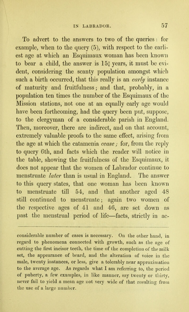 To advert to the answers to two of the queries: for example, when to the query (5), with respect to the earh- est age at which an Esquimaux woman has been known to bear a child, the answer is 15| years, it must be evi- dent, considering the scanty population amongst which such a birth occurred, that this really is an early instance of maturity and fruitfulness; and that, probably, in a population ten times the number of the Esquimaux of the Mission stations, not one at an equally early age would have been forthcoming, had the query been put, suppose, to the clergyman of a considerable parish in England. Then, moreover, there are indirect, and on that account, extremely valuable proofs to the same effect, arising from the age at which the catamenia cease; for, from the reply to query 6th, and facts which the reader will notice in the table, showing the fruitfulness of the Esquimaux, it does not appear that the women of Labrador continue to menstruate later than is usual in England. The answer to this query states, that one woman has been known to menstruate till 54, and that another aged 48 still continued to menstruate; again two women of the respective ages of 41 and 46, are set down as past the menstrual period of life—facts, strictly in ac- considerable number of cases is necessary. On the other hand, in regard to phenomena connected with growth, such as the age of cutting the first incisor teeth, the time of the completion of the milk set, the appearance of beard, and the alteration of voice in the male, twenty instances, or less, give a tolerably near approximation to the average age. As regards what I am referring to, the period of puberty, a few examples, in like manner, say twenty or thirty, never fail to yield a mean age not very wide of that resulting from the use of a large number.