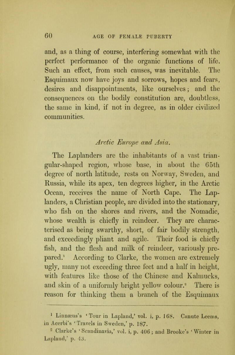 and, as a thing of course, interfering somewhat with the perfect performance of the organic functions of Hfe. Such an effect, from such causes, was inevitable. The Esquimaux now have joys and sorrows, hopes and fears, desires and disappointments, Hke ourselves; and tlie consequences on the bodily constitution are, doubtless, the same in kind, if not in degree, as in older civilized communities. Arctic Europe and Asia. The Laplanders are the inhabitants of a vast trian- gular-shaped region, whose base, in about the G5tli degree of north latitude, rests on Norway, Sweden, and Russia, while its apex, ten degrees higher, in the Arctic Ocean, receives the name of North Cape. The Lap- landers, a Christian people, are divided into the stationary, who fish on the shores and rivers, and the Nomadic, whose wealth is chiefly in reindeer. They are charac- terised as being swarthy, short, of fair bodily strength, and exceedingly pliant and agile. Their food is chiefly fish, and the flesh and milk of rehideer, variously pre- pared.' According to Clarke, the women are extremely ugly, many not exceeding three feet and a half in height, with features like those of the Chinese and Kalmucks, and skin of a uniformly bright yellow colour.^ There is reason for thinking them a branch of the Esquimaux 1 LiniiEeus's * Tour in Lapland,' vol. i, p. Canute Leems, in Acerbi's 'Travels in Sweden,' p. 187. 2 Clarke's * Scandinavia,' vol. i, p. 406; and Brooke's 'Winter in Lapland,' p, A6.