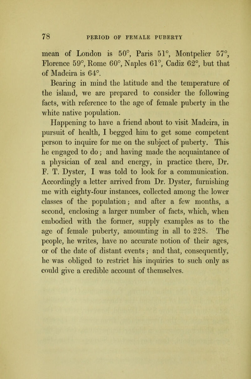 mean of London is 50°, Paris 51°, Montpelier 57°, Florence 59°, Rome 60°, Naples 61°, Cadiz 62°, but that of Madeira is 64°. Bearing in mind the latitude and the temperature of the island, we are prepared to consider the following facts, with reference to the age of female puberty in the white native population. Happening to have a friend about to visit Madeira, in pursuit of health, I begged him to get some competent person to inquire for me on the subject of puberty. This he engaged to do; and having made the acquaintance of a physician of zeal and energy, in practice there. Dr. F. T. Dyster, I was told to look for a communication. Accordingly a letter arrived from Dr. Dyster, furnishing me with eighty-four instances, collected among the lower classes of the population; and after a few months, a second, enclosing a larger number of facts, which, when embodied with the former, supply examples as to the age of female puberty, amounting in all to 228. The people, he writes, have no accurate notion of their ages, or of the date of distant events; and that, consequently, he was obliged to restrict his inquiries to such only as could give a credible account of themselves.