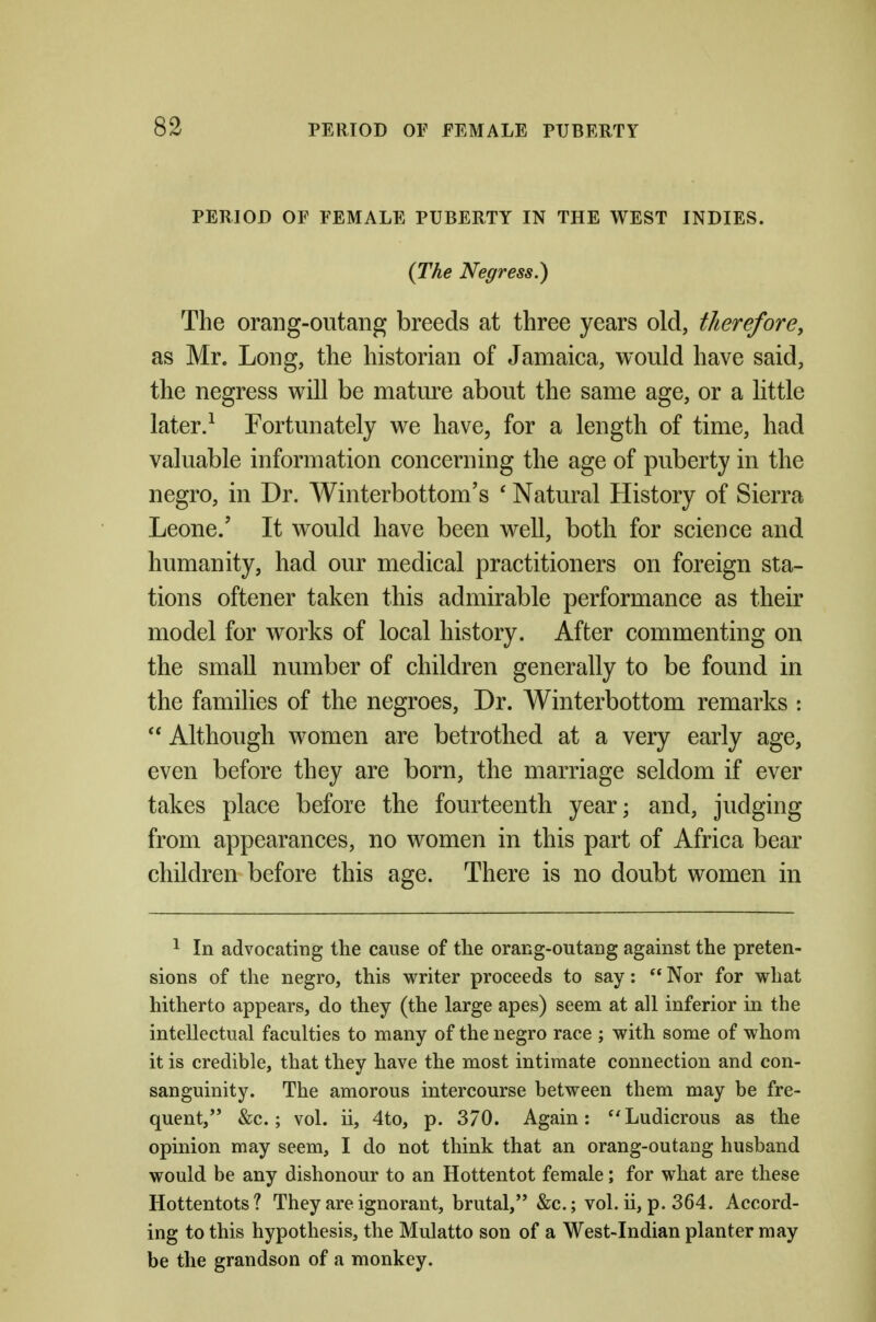 PERIOD OF FEMALE PUBERTY IN THE WEST INDIES. {The Negress.) The orang-outang breeds at three years old, therefore, as Mr. Long, the historian of Jamaica, would have said, the negress will be mature about the same age, or a little later.^ Fortunately we have, for a length of time, had valuable information concerning the age of puberty in the negro, in Dr. Winterbottom's ' Natural History of Sierra Leone.' It would have been well, both for science and humanity, had our medical practitioners on foreign sta- tions oftener taken this admirable performance as their model for works of local history. After commenting on the small number of children generally to be found in the families of the negroes. Dr. Winterbottom remarks :  Although women are betrothed at a very early age, even before they are born, the marriage seldom if ever takes place before the fourteenth year; and, judging from appearances, no women in this part of Africa bear children before this age. There is no doubt women in ^ In advocating the cause of the orang-outang against the preten- sions of the negro, this writer proceeds to say:  Nor for what hitherto appears, do they (the large apes) seem at all inferior in the intellectual faculties to many of the negro race ; with some of whom it is credible, that they have the most intimate connection and con- sanguinity. The amorous intercourse between them may be fre- quent, &c.; vol. ii, 4to, p. 370. Again: Ludicrous as the opinion may seem, I do not think that an orang-outang husband would be any dishonour to an Hottentot female; for what are these Hottentots? They are ignorant, brutal, &c.; vol. ii, p. 364. Accord- ing to this hypothesis, the Mulatto son of a West-Indian planter may be the grandson of a monkey.