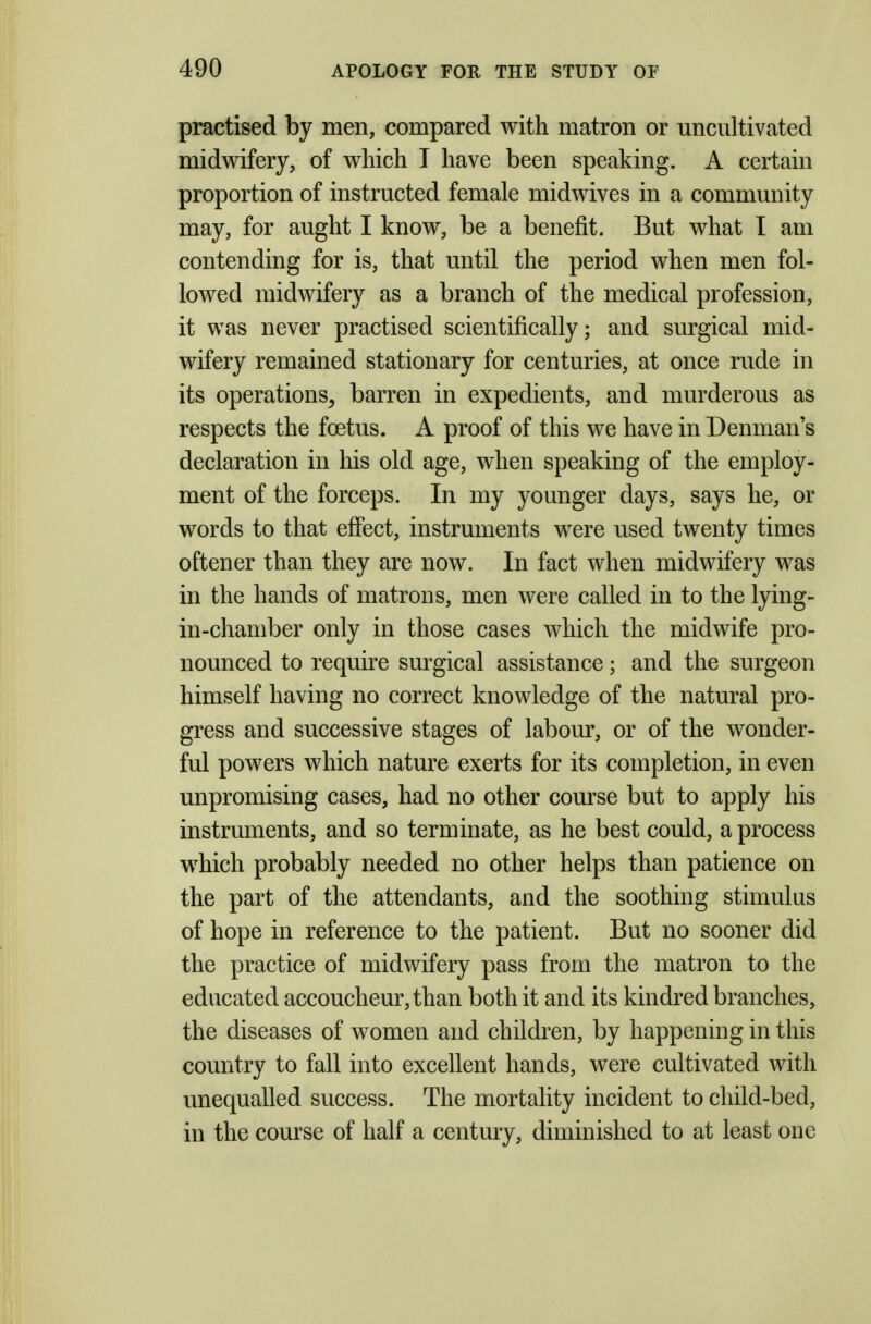 practised by men, compared with matron or uncultivated midwifery, of which I have been speaking. A certain proportion of instructed female midwives in a community may, for aught I know, be a benefit. But what I am contending for is, that until the period when men fol- lowed midwifery as a branch of the medical profession, it was never practised scientifically; and surgical mid- wifery remained stationary for centuries, at once rude in its operations, barren in expedients, and murderous as respects the foetus. A proof of this we have in Denman's declaration in his old age, when speaking of the employ- ment of the forceps. In my younger days, says he, or words to that effect, instruments were used twenty times oftener than they are now. In fact when midwifery was in the hands of matrons, men were called in to the lying- in-chamber only in those cases which the midwife pro- nounced to require surgical assistance; and the surgeon himself having no correct knowledge of the natural pro- gress and successive stages of labour, or of the wonder- ful powers which nature exerts for its completion, in even unpromising cases, had no other course but to apply his instruments, and so terminate, as he best could, a process which probably needed no other helps than patience on the part of the attendants, and the soothing stimulus of hope in reference to the patient. But no sooner did the practice of midwifery pass from the matron to the educated accoucheur, than both it and its kindred branches, the diseases of women and children, by happening in this country to fall into excellent hands, were cultivated with unequalled success. The mortality incident to child-bed, in the course of half a century, diminished to at least one