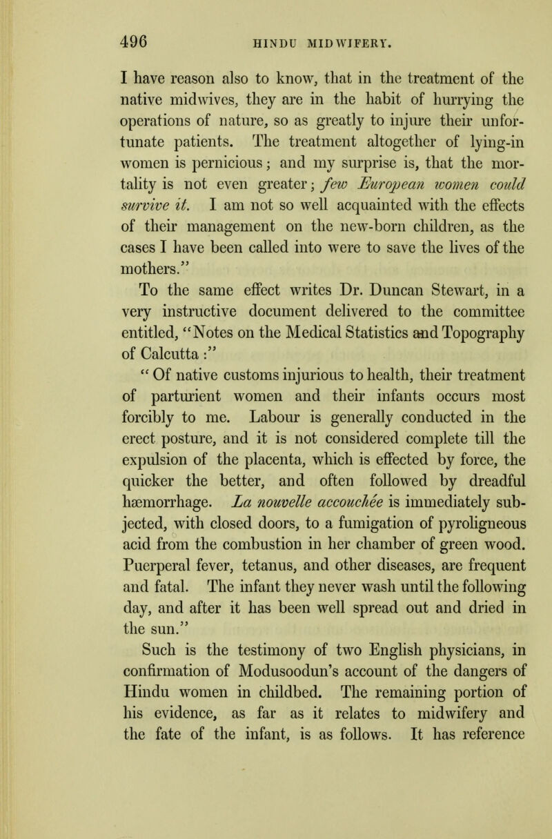 I have reason also to know, that in the treatment of the native midwives, they are in the habit of hurrying the operations of nature, so as greatly to injure their unfor- tunate patients. The treatment altogether of lying-in women is pernicious; and my surprise is, that the mor- tality is not even greater; few European women could survive it. I am not so well acquainted with the efiects of their management on the new-born children^ as the cases I have been called into were to save the lives of the mothers. To the same effect writes Dr. Duncan Stewart, in a very instructive document delivered to the committee entitled, Notes on the Medical Statistics and Topography of Calcutta Of native customs injurious to health, their treatment of parturient women and their infants occurs most forcibly to me. Labour is generally conducted in the erect posture, and it is not considered complete till the expulsion of the placenta, which is effected by force, the quicker the better, and often followed by dreadful haemorrhage. La nouvelle accouchee is immediately sub- jected, with closed doors, to a fumigation of pyroligneous acid from the combustion in her chamber of green wood. Puerperal fever, tetanus, and other diseases, are frequent and fatal. The infant they never wash until the following day, and after it has been well spread out and dried in the sun. Such is the testimony of two English physicians, in confirmation of Modusoodun's account of the dangers of Hindu women in childbed. The remaining portion of his evidence, as far as it relates to midwifery and the fate of the infant, is as follows. It has reference