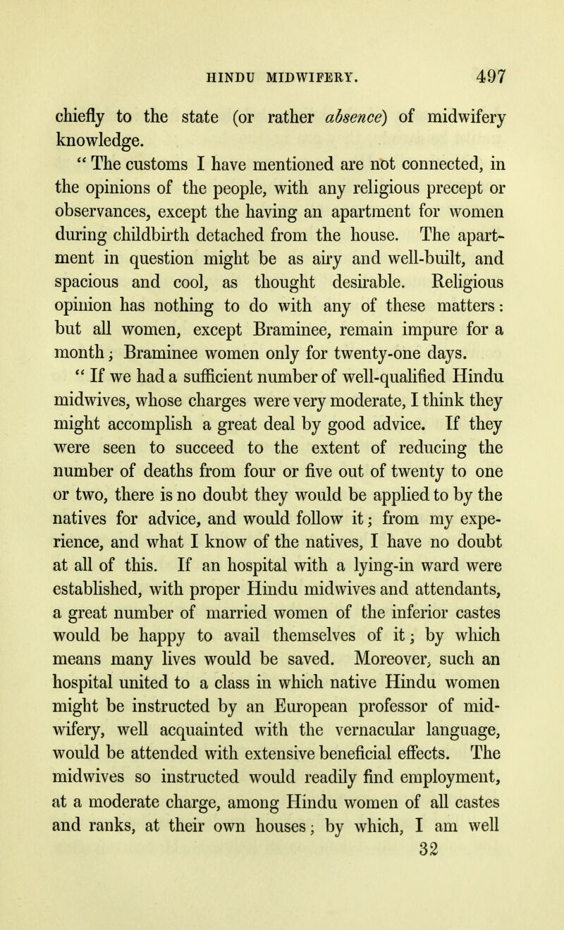 chiefly to the state (or rather absence) of midwifery knowledge.  The customs I have mentioned are not connected, in the opinions of the people, with any religious precept or observances, except the having an apartment for women during childbirth detached from the house. The apart- ment in question might be as airy and well-built, and spacious and cool, as thought desirable. Religious opinion has nothing to do with any of these matters: but all women, except Braminee, remain impure for a month; Braminee women only for twenty-one days.  If we had a sufficient number of well-qualified Hindu midwives, whose charges were very moderate, I think they might accomplish a great deal by good advice. If they were seen to succeed to the extent of reducing the number of deaths from four or five out of twenty to one or two, there is no doubt they would be applied to by the natives for advice, and would follow it; from my expe- rience, and what I know of the natives, I have no doubt at all of this. If an hospital with a lying-in ward were established, with proper Hindu midwives and attendants, a great number of married women of the inferior castes would be happy to avail themselves of it; by which means many lives would be saved. Moreover, such an hospital united to a class in which native Hindu women might be instructed by an European professor of mid- wifery, well acquainted with the vernacular language, would be attended with extensive beneficial effects. The midwives so instructed would readily find employment, at a moderate charge, among Hindu women of all castes and ranks, at their own houses; by which, I am well 32