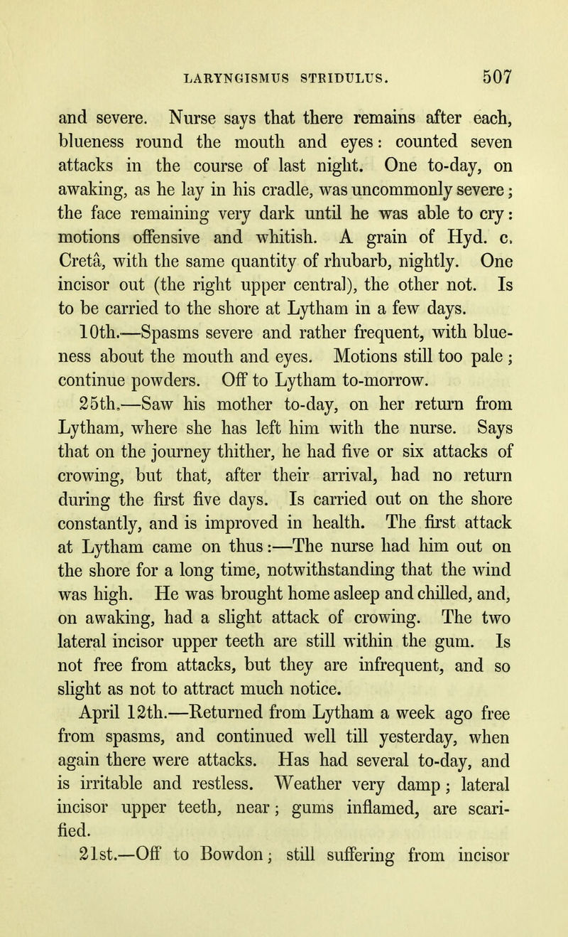 and severe. Nurse says that there remains after each, blueness round the mouth and eyes: counted seven attacks in the course of last night. One to-day, on awaking, as he lay in his cradle, was uncommonly severe; the face remaining very dark until he was able to cry: motions offensive and whitish. A grain of Hyd. c. Creta, with the same quantity of rhubarb, nightly. One incisor out (the right upper central), the other not. Is to be carried to the shore at Lytham in a few days. 10th.-—Spasms severe and rather frequent, with blue- ness about the mouth and eyes. Motions still too pale ; continue powders. Off to Lytham to-morrow. 25th,—Saw his mother to-day, on her return from Lytham, where she has left him with the nurse. Says that on the journey thither, he had five or six attacks of crowing, but that, after their arrival, had no return during the first five days. Is carried out on the shore constantly, and is improved in health. The first attack at Lytham came on thus:—The nurse had him out on the shore for a long time, notwithstanding that the wind was high. He was brought home asleep and chilled, and, on awaking, had a slight attack of crowing. The two lateral incisor upper teeth are still within the gum. Is not free from attacks, but they are infrequent, and so slight as not to attract much notice. April 12th.—Returned from Lytham a week ago free from spasms, and continued well till yesterday, when again there were attacks. Has had several to-day, and is irritable and restless. Weather very damp; lateral incisor upper teeth, near; gums inflamed, are scari- fied. 21st.—Off to Bowdon; still suffering from incisor