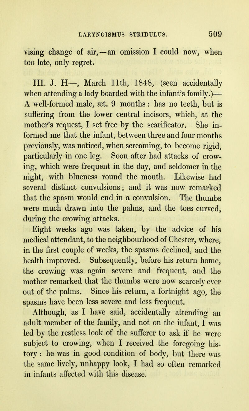 vising change of air,—an omission I could now, when too late, only regret. III. J. H—, March 11th, 1848, (seen accidentally when attending a lady boarded with the infant's family.)— A well-formed male, aet. 9 months : has no teeth, but is suffering from the lower central incisors, which, at the mother's request, I set free by the scarificator. She in- formed me that the infant, between three and four months previously, was noticed, when screaming, to become rigid, particularly in one leg. Soon after had attacks of crow- ing, which were frequent in the day, and seldomer in the night, with blueness round the mouth. Likewise had several distinct convulsions; and it was now remarked that the spasm would end in a convulsion. The thumbs were much drawn into the palms, and the toes curved, during the crowing attacks. Eight weeks ago was taken, by the advice of his medical attendant, to the neighbourhood of Chester, where, in the first couple of weeks, the spasms declined, and the health improved. Subsequently, before his return home, the crowing was again severe and frequent, and the mother remarked that the thumbs were now scarcely ever out of the palms. Since his return, a fortnight ago, the spasms have been less severe and less frequent. Although, as I have said, accidentally attending an adult member of the family, and not on the infant, I was led by the restless look of the sufferer to ask if he were subject to crowing, when I received the foregoing his- tory : he was in good condition of body, but there was the same lively, unhappy look, I had so often remarked in infants affected with this disease.