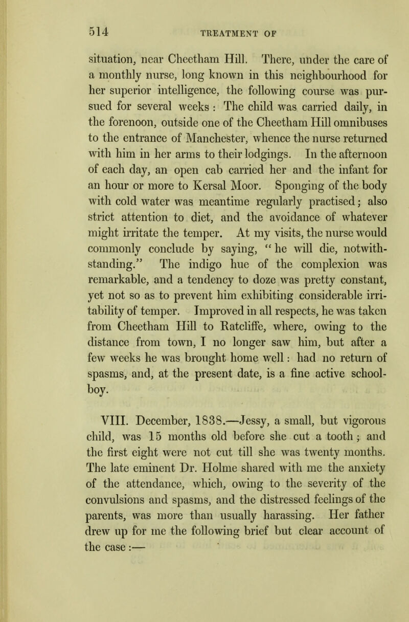 situation, near Cheetliam Hill. There, under the care of a monthly nurse, long known in this neighbourhood for her superior intelligence, the following course was pur- sued for several weeks : The child was carried daily, in the forenoon, outside one of the Cheetham Hill omnibuses to the entrance of Manchester, whence the nurse returned with him in her arms to their lodgings. In the afternoon of each day, an open cab carried her and the infant for an hour or more to Kersal Moor. Sponging of the body with cold water was meantime regularly practised; also strict attention to diet, and the avoidance of whatever might irritate the temper. At my visits, the nurse would commonly conclude by saying,  he will die, notwith- standing. The indigo hue of the complexion was remarkable, and a tendency to doze was pretty constant, yet not so as to prevent him exhibiting considerable irri- tability of temper. Improved in all respects, he was taken from Cheetham Hill to Ratcliffe, where, owing to the distance from town, I no longer saw him, but after a few weeks he was brought home well: had no return of spasms, and, at the present date, is a fine active school- boy. VIII. December, 1838.—Jessy, a small, but vigorous child, was 15 months old before she cut a tooth; and the first eight were not cut till she was twenty months. The late eminent Dr. Holme shared with me the anxiety of the attendance, which, owing to the severity of the convulsions and spasms, and the distressed feelings of the parents, was more than usually harassing. Her father drew up for me the following brief but clear account of the case:—