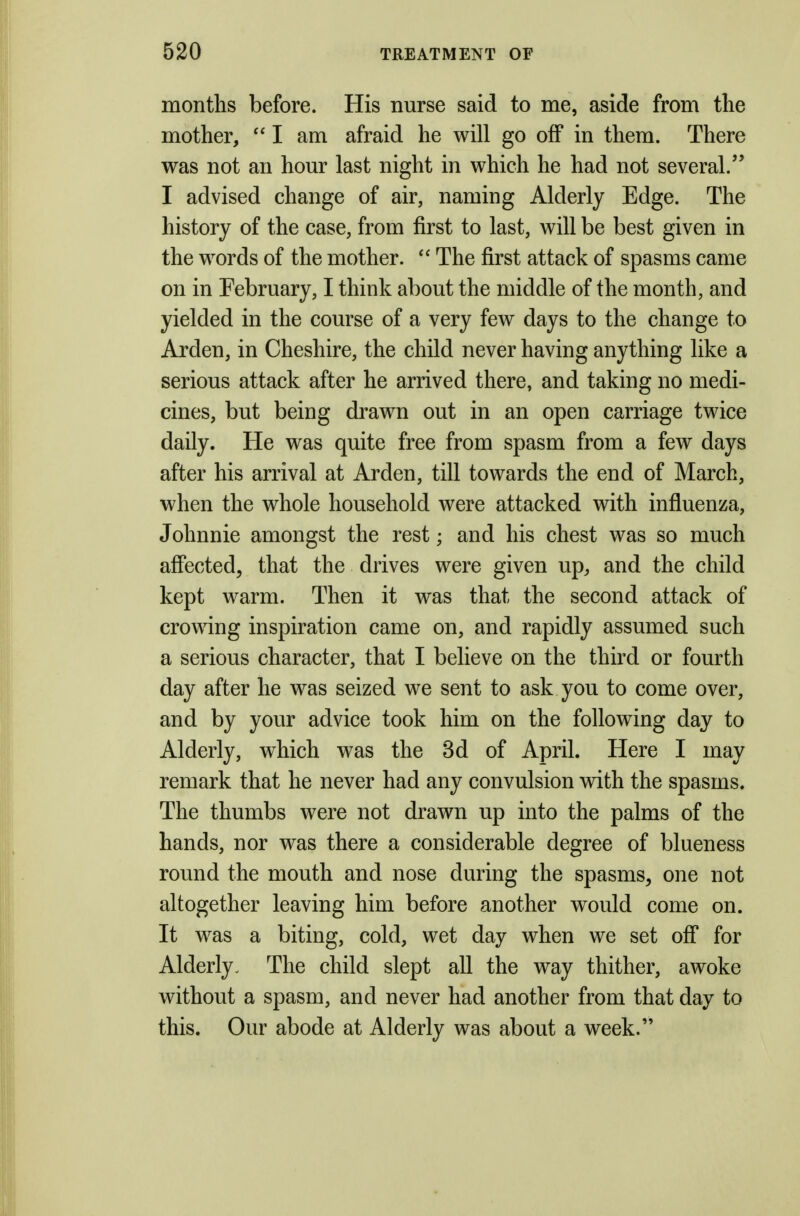 months before. His nurse said to me, aside from the mother, I am afraid he will go off in them. There was not an hour last night in which he had not several. I advised change of air, naming Alderly Edge. The history of the case, from first to last, will be best given in the words of the mother.  The first attack of spasms came on in February, I think about the middle of the month, and yielded in the course of a very few days to the change to Arden, in Cheshire, the child never having anything like a serious attack after he arrived there, and taking no medi- cines, but being drawn out in an open carriage twice daily. He was quite free from spasm from a few days after his arrival at Arden, till towards the end of March, when the whole household were attacked with influenza, Johnnie amongst the rest; and his chest was so much affected, that the drives were given up, and the child kept warm. Then it was that the second attack of crowing inspiration came on, and rapidly assumed such a serious character, that I believe on the third or fourth day after he was seized we sent to ask you to come over, and by your advice took him on the following day to Alderly, which was the 3d of April. Here I may remark that he never had any convulsion with the spasms. The thumbs were not drawn up into the palms of the hands, nor was there a considerable degree of blueness round the mouth and nose during the spasms, one not altogether leaving him before another would come on. It was a biting, cold, wet day when we set off for Alderly. The child slept all the way thither, awoke without a spasm, and never had another from that day to this. Our abode at Alderly was about a week.