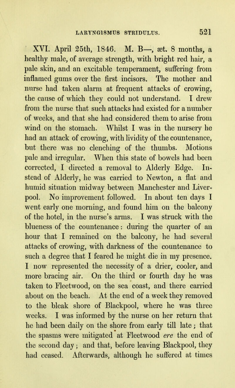 XVI. April 25th, 1846. M. B—, set. 8 months, a healthy male, of average strength, with bright red hair, a pale skin, and an excitable temperament, suffering from inflamed gums over the first incisors. The mother and nurse had taken alarm at frequent attacks of crov^ing, the cause of vrhich they could not understand. I drew from the nurse that such attacks had existed for a number of vreeks, and that she had considered them to arise from wind on the stomach. Whilst I was in the nursery he had an attack of crowing, with lividity of the countenance, but there was no clenching of the thumbs. Motions pale and irregular. When this state of bowels had been corrected, I directed a removal to Alderly Edge. In- stead of Alderly, he was carried to Newton, a flat and humid situation midway between Manchester and Liver- pool. No improvement followed. In about ten days I went early one morning, and found him on the balcony of the hotel, in the nurse's arms. I was struck with the blueness of the countenance: during the quarter of an hour that I remained on the balcony, he had several attacks of crowing, with darkness of the countenance to such a degree that I feared he might die in my presence. I now represented the necessity of a drier, cooler, and more bracing air. On the third or fourth day he was taken to Fleetwood, on the sea coast, and there carried about on the beach. At the end of a week they removed to the bleak shore of Blackpool, where he was three weeks. I was informed by the nurse on her retm^n that he had been daily on the shore from early till late; that the spasms were mitigated at Fleetwood ere the end of the second day; and that, before leaving Blackpool, they had ceased. Afterwards, although he suffered at times