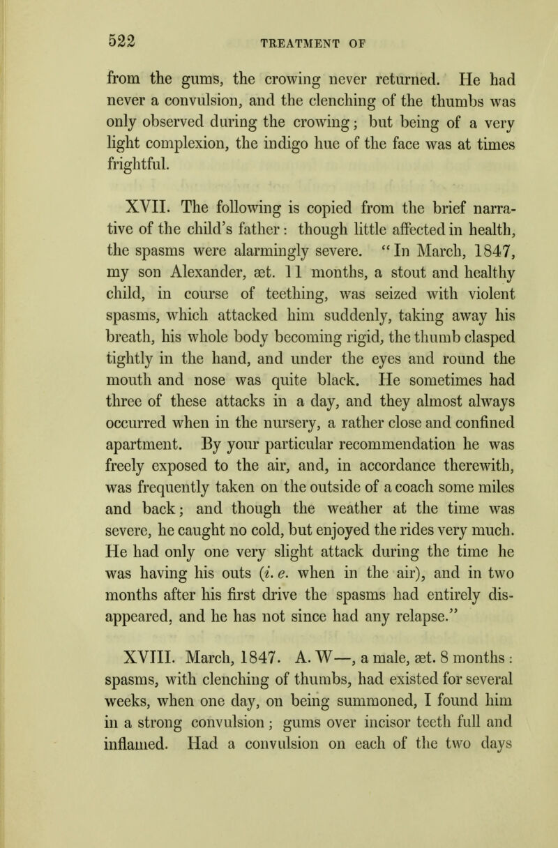 from the gums, the crowing never returned. He had never a convulsion, and the clenching of the thumbs v^as only observed during the crowing; but being of a very light complexion, the indigo hue of the face was at times frightful. XVII. The following is copied from the brief narra- tive of the child's father: though little affected in health, the spasms were alarmingly severe. In March, 1847, my son Alexander, set. 11 months, a stout and healthy child, in course of teething, was seized with violent spasms, which attacked him suddenly, taking away his breath, his whole body becoming rigid, the thumb clasped tightly in the hand, and under the eyes and round the mouth and nose was quite black. He sometimes had three of these attacks in a day, and they almost always occurred when in the nursery, a rather close and confined apartment. By your particular recommendation he was freely exposed to the air, and, in accordance therewith, was frequently taken on the outside of a coach some miles and back; and though the weather at the time was severe, he caught no cold, but enjoyed the rides very much. He had only one very slight attack during the time he was having his outs (i. e. when in the air), and in two months after his first drive the spasms had entirely dis- appeared, and he has not since had any relapse. XVIII. March, 1847. A. W—, a male, get. 8 months : spasms, with clenching of thumbs, had existed for several weeks, when one day, on being summoned, I found him in a strong convulsion; gums over incisor teeth full and inflamed. Had a convulsion on each of the two days