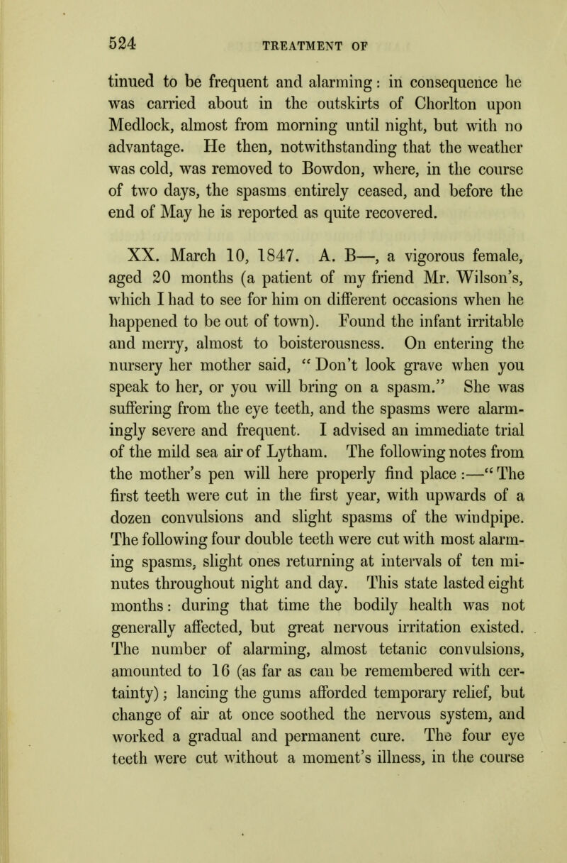 tinned to be freqnent and alarming: in consequence he was carried about in the outskirts of Chorlton upon Medlock, almost from morning until night, but with no advantage. He then, notwithstanding that the weather was cold, was removed to Bowdon, where, in the course of two days, the spasms entirely ceased, and before the end of May he is reported as quite recovered. XX. March 10, 1847. A. B—, a vigorous female, aged 20 months (a patient of my friend Mr. Wilson's, which I had to see for him on different occasions when he happened to be out of town). Found the infant irritable and merry, almost to boisterousness. On entering the nursery her mother said,  Don't look grave when you speak to her, or you will bring on a spasm. She was suffering from the eye teeth, and the spasms were alarm- ingly severe and frequent. I advised an immediate trial of the mild sea air of Lytham. The following notes from the mother's pen will here properly find place :—The first teeth were cut in the first year, with upwards of a dozen convulsions and slight spasms of the windpipe. The following four double teeth were cut with most alarm- ing spasms, slight ones returning at intervals of ten mi- nutes throughout night and day. This state lasted eight months: during that time the bodily health was not generally affected, but great nervous irritation existed. The number of alarming, almost tetanic convulsions, amounted to 16 (as far as can be remembered with cer- tainty) ; lancing the gums afforded temporary relief, but change of air at once soothed the nervous system, and worked a gradual and permanent cure. The four eye teeth were cut without a moment's illness, in the course