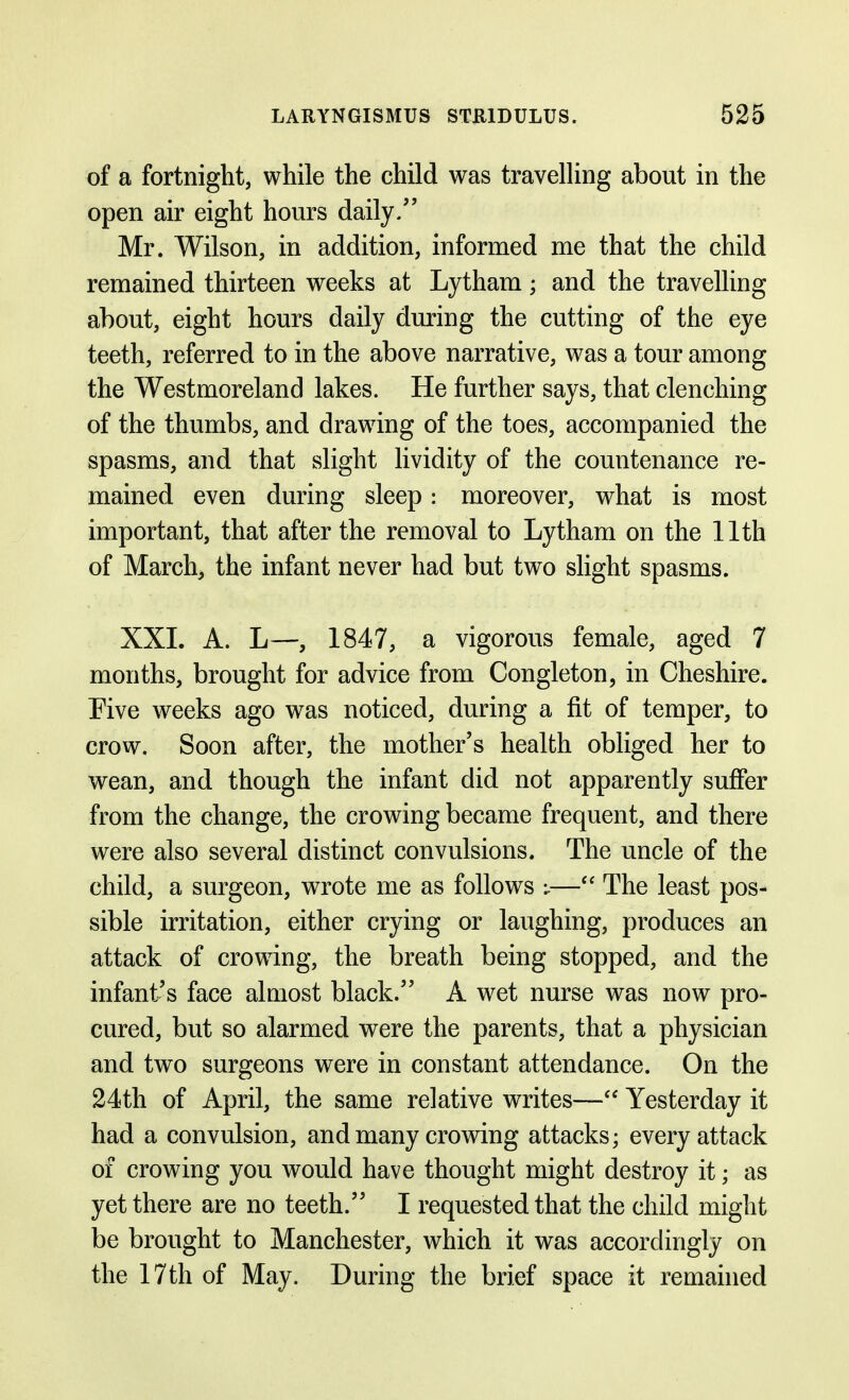 of a fortnight, while the child was travelling about in the open air eight hours daily/' Mr. Wilson, in addition, informed me that the child remained thirteen weeks at Lytham; and the travelling about, eight hours daily during the cutting of the eye teeth, referred to in the above narrative, was a tour among the Westmoreland lakes. He further says, that clenching of the thumbs, and drawing of the toes, accompanied the spasms, and that slight lividity of the countenance re- mained even during sleep: moreover, what is most important, that after the removal to Lytham on the 11th of March, the infant never had but two slight spasms. XXI. A. L—, 1847, a vigorous female, aged 7 months, brought for advice from Congleton, in Cheshire. Five weeks ago was noticed, during a fit of temper, to crow. Soon after, the mother's health obliged her to wean, and though the infant did not apparently suffer from the change, the crowing became frequent, and there were also several distinct convulsions. The uncle of the child, a surgeon, wrote me as follows — The least pos- sible irritation, either crying or laughing, produces an attack of crowing, the breath being stopped, and the infant's face almost black. A wet nurse was now pro- cured, but so alarmed were the parents, that a physician and two surgeons were in constant attendance. On the 24th of April, the same relative writes— Yesterday it had a convulsion, and many crowing attacks; every attack of crowing you would have thought might destroy it; as yet there are no teeth. I requested that the child might be brought to Manchester, which it was accordingly on the 17th of May. During the brief space it remained