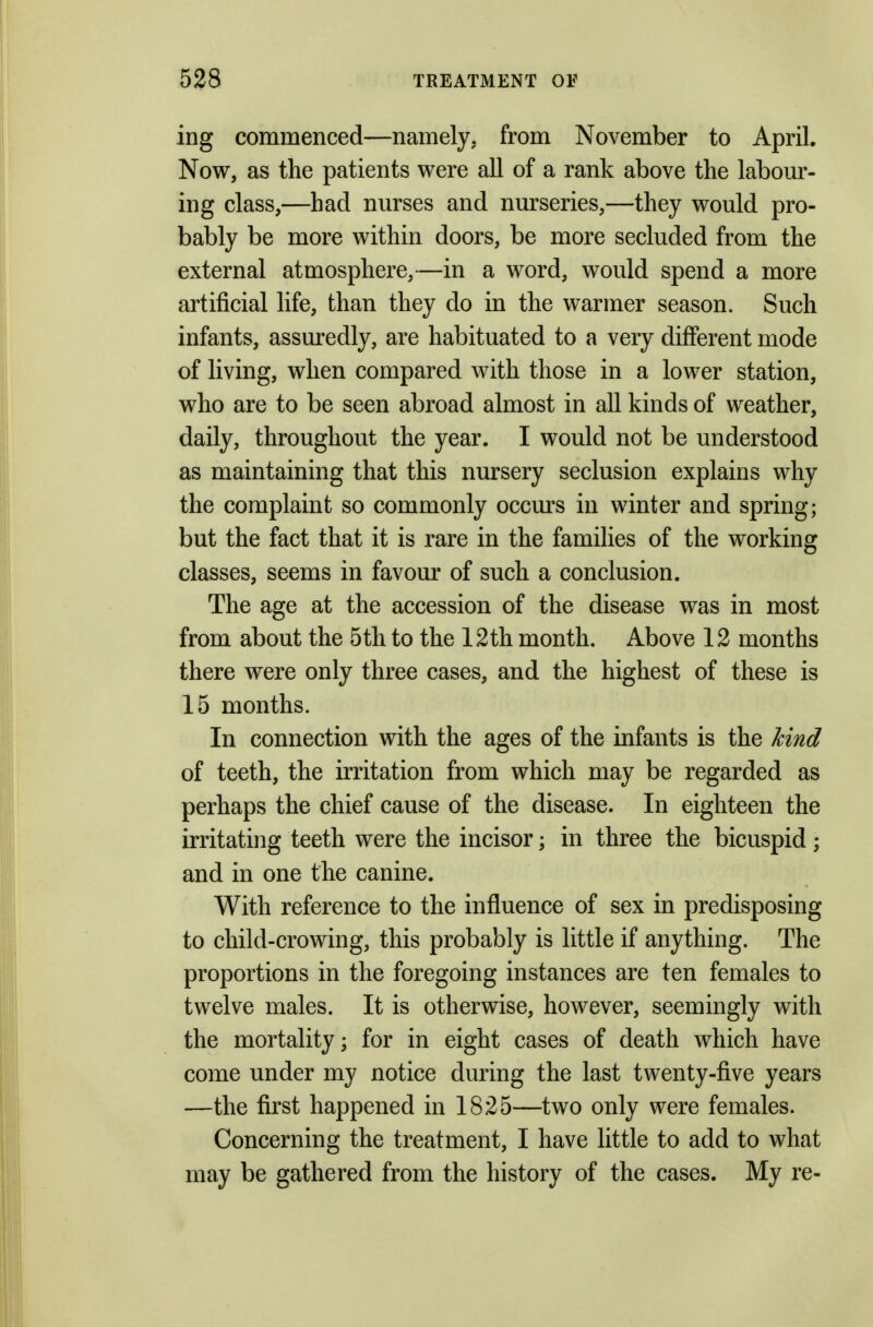 ing commenced—namely, from November to April. Now, as the patients were all of a rank above the labour- ing class,—had nurses and nurseries,—they would pro- bably be more within doors, be more secluded from the external atmosphere,—in a word, would spend a more artificial life, than they do in the warmer season. Such infants, assuredly, are habituated to a very different mode of living, when compared with those in a lower station, who are to be seen abroad almost in all kinds of weather, daily, throughout the year. I would not be understood as maintaining that this nursery seclusion explains why the complaint so commonly occurs in winter and spring; but the fact that it is rare in the families of the working classes, seems in favour of such a conclusion. The age at the accession of the disease was in most from about the 5th to the 12th month. Above 12 months there were only three cases, and the highest of these is 15 months. In connection with the ages of the infants is the hind of teeth, the irritation from which may be regarded as perhaps the chief cause of the disease. In eighteen the irritating teeth were the incisor; in three the bicuspid ; and in one the canine. With reference to the influence of sex in predisposing to child-crowing, this probably is little if anything. The proportions in the foregoing instances are ten females to twelve males. It is otherwise, however, seemingly with the mortality; for in eight cases of death which have come under my notice during the last twenty-five years —the first happened in 1825—two only were females. Concerning the treatment, I have little to add to what may be gathered from the history of the cases. My re-