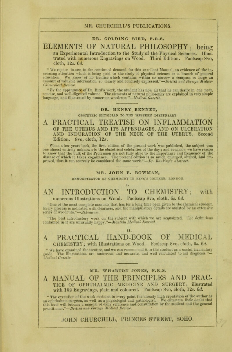 DR. GOLDING BIRD, F.R.S. ELEMENTS OE NATURAL PHILOSOPHY; being an Experimental Introduction to the Study of the Physical Sciences. Illus- trated with numerous Engravings on Wood. Third Edition. Foolscap 8vo, cloth, Us. 6d. ^ye rejoice to see, in the continued demand for this excellent Manual, an evidence of the in- creasing attention -which is being paid to the study of physical science as a branch of general education. We knoM^ of no treatise which contains within so narrow a compass so large an n mount of valuable information so clearly and concisely expressed.—British and Foreign Medico- Chirurytcul lleview.  By the appearance of Dr. Bird's work, the student has now aU that he can desii'e in one neat, concise, and well-digested volume. The elements of natiu-al pMlosophy ai'e explained in very simple language, and illustrated by munerous woodcuts.—l/e^^jca^ Gazette. DR. HENRY BENNET, OBSTETRIC PHYSICIAN TO THE WESTERN DISPENSARY. A PRACTICAL TREATISE ON INFLAMMATION OF THE UTERUS AND ITS APPENDAGES, AND ON ULCERATION AND INDURATION OF THE NECK OF THE UTERUS. Second Edition. 8vo, cloth, 12*.  When a few years back, the first edition of the present work w-as pul)Iished, the subject was j one ahuost entu-ely unknown to the obstetrical celebrities of the day ; and even now we have reason | to know that the bulk of the Profession are not fuUy alive to the importance and frequency of the I disease of wliich it takes cognizance. The present edition is so much enlarged, altered, and im- j proved, that it can scaixely be considered the same work.—Dr. Batiking's Abstract. \ MR. JOHN E. BOWMAN, j DEMONSTRATOR Or CHEMISTRY IN KING'S COLLKGE, LONDON. ! I. ! AN INTRODUCTION TO CHEMISTRY; with numerous Illustrations on Wood. Foolscap 8vo, cloth, 6s. Qd.  One of the most complete manuals that has for a long time been given to Die chemical student. Every process is indicated with clearness, and the mani])iilatory details are assisted by an extensi\ e i series of woodcuts.—AtlieHmmi. \  The best introductory work on the subject with which we are acquainted. Tiic defiuitioas j contained in it are unusually Yyni^^y—Monthly Medical Journal. | A PRACTICAL HAND-BOOK OE MEDICAL I CHEMISTRY; with Illustrations on Wood. Foolscap 8vo, cloth, 6s. 6^/. I  We ha\ e examined the treatise, and we can recommend it to the student as a useful elementary guide. The illustrations are numerous and accm-ate, and well calculated to aid diagnosis.— Medical Gazette. MR. WHARTON JONES, F.R.S. A MANUAL OE THE PRINCIPLES AND PRAC- TICE OF OPHTHALMIC MEDICINE AND SURGERY; illustrated with 102 Engravings, plain and coloured. Foolscap 8vo, cloth, 12s. (id.  The execution of the work sustains in every point the already high reputation of the author as an ophthalmic surgeon, as well as a physiologist and pathologist. We entertain httle doubt that this book will become a manual of diiily reference and consultation by the student and the general practitioner.—British and Forei(jn Medical Review. JOHN CHURCHILL, PRINCES STUEET, SOHO.
