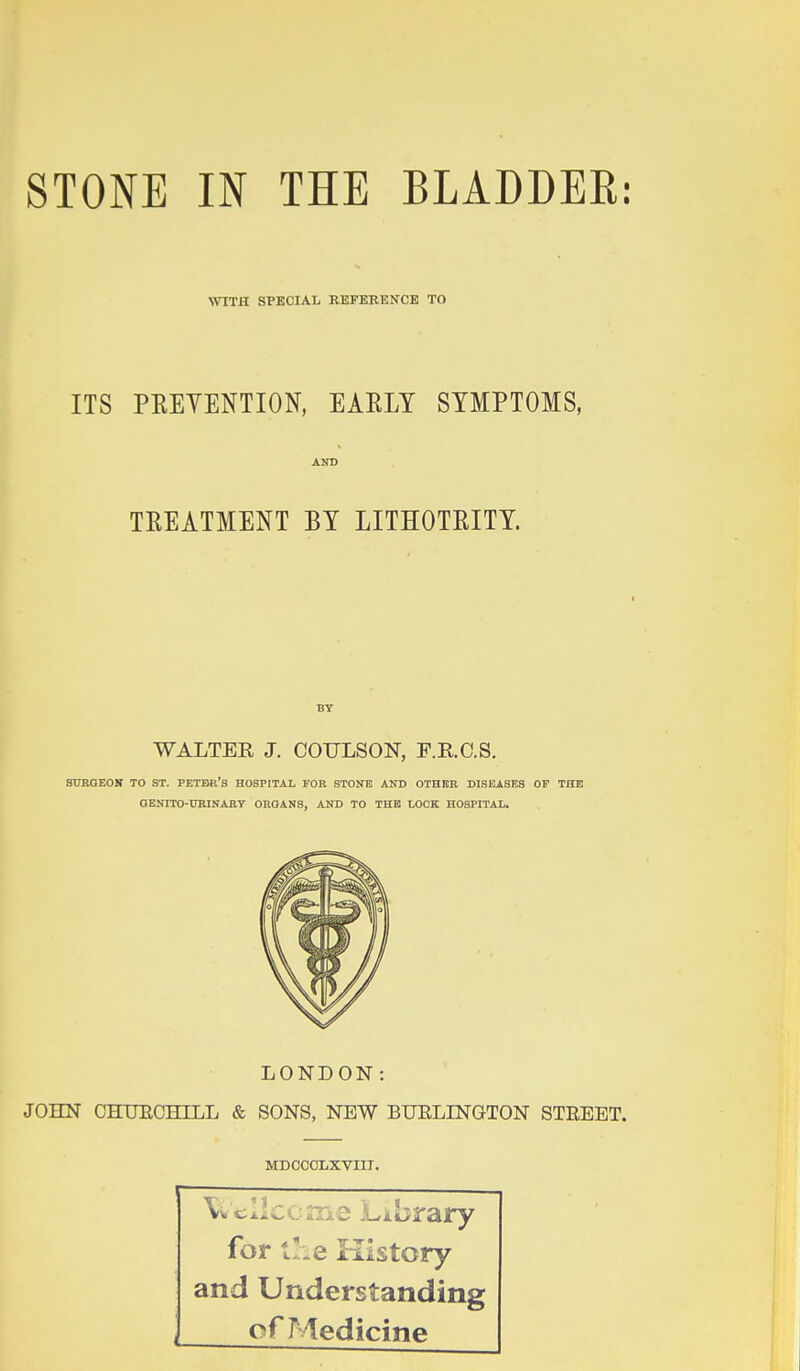 WITH SPECIAL REFERENCE TO ITS PEEYENTION, EAELT SYMPTOMS, TREATMENT BY LITHOTRITY. WALTER J. COULSON, P.R.C.S. SUBGEOK TO ST. PETBr's HOSPITAL FOR STONE AND OTHER DISEASES OF THE OEUrrO-tTRINARY ORGANS, AND TO THE LOCK HOSPITAL. LONDON: JOHN CHTJECHILL & SONS, NEW BUELINGTON STREET. MDCCOLXVIIT. \% cllccme Library for the History and Understanding of Medicine