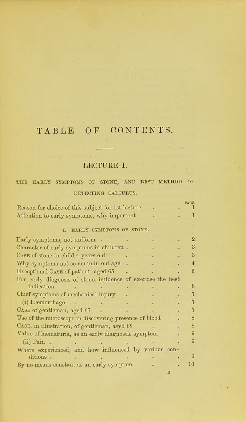 TABLE OF CONTENTS. LECTURE I. THE EARLY SYMPTOMS OF STONE, AND BEST METHOD OF DETECTING CALCULUS, PAQIS Eeason for choice of tMs subject for 1st lecture . . 1 Attention to early symptoms, wliy important . . 1 I. EABLY SYMPTOMS OF STONE. Early sjrmptoms, not uniform . . . .2 Character of early symptoms in chUcLren . . .3 Case of stone ia cMlcl 4 years old . . .3 Why symptoms not so acute in old age . . .4 Exceptional Case of patient, aged 65 . . .5 For early diagnosis of stone, influence of exercise the test indication . . . • .6 Chief symptoms of mechanical iajury . . .7 (i) Haemorrhage . . . . .7 Case of gentleman, aged 67 . • . .7 Use of the microscope in discovering presence of blood . 8 Case, in illustration, of gentleman, aged 68 . .8 Value of hsematuria, as an early diagnostic symptom . 9 (ii) Pain . . . . . .9 Where experienced, and how influenced by various con- ditions . . . . . .9 Ey no means constant as an eai'ly symptom . .10 B