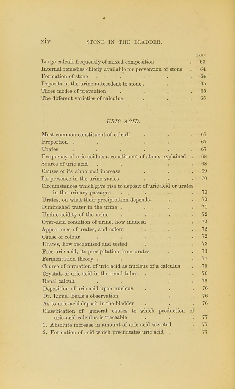 PACK Large calculi frequently of mixed composition . . 63 Internal remedies chiefly available for preTOntion of stone . 64 Eormation of stone . . . . .64 Deposits in the urine antecedent to stone . . .65 Three modes of prevention . . . .65 The different varieties of calculus . . .65 URIC ACID. Most common constituent of calculi . . .67 Proportion . . . . . .67 Urates . . . . . .67 Frequency of uric acid as a constituent of stone, explained . 68 Source of uric acid . . . . .68 Causes of its abnormal increase . . .69 Its presence in the urine varies . . .70 Circumstances which give rise to deposit of uric acid or urates in the urinary passages . . . . .70 Urates, on what their precipitation depends- . . 70 Diminished water in the urine , . . . 71 Undue acidity of the urine . . . .72 Over-acid condition of urine, how induced . . 72 Appearance of urates, and colour . . .72 Cause of colour . . . . .72 Urates, how recognised and tested . . .73 Free uric acid, its precipitation fi.'om urates . . 73 Fermentation theory . . . . .74 Course of formation of uric acid as nucleus of a calcxilus , 75 Crystals of m'ic acid in the renal tubes . . .76 Eenal calculi . . . . .76 Deposition of uric acid upon nucleus . . .76 Dr. Lionel Beale's observation , . .76 As to uric-acid deposit in the bladder . . .76 Classification of general causes to which production of tuuc-acid calculus is traceable . . .77 1. Absolute increase in amount of uric acid secreted . 77 2. Formation of acid which precipitates m-ic acid . . 77