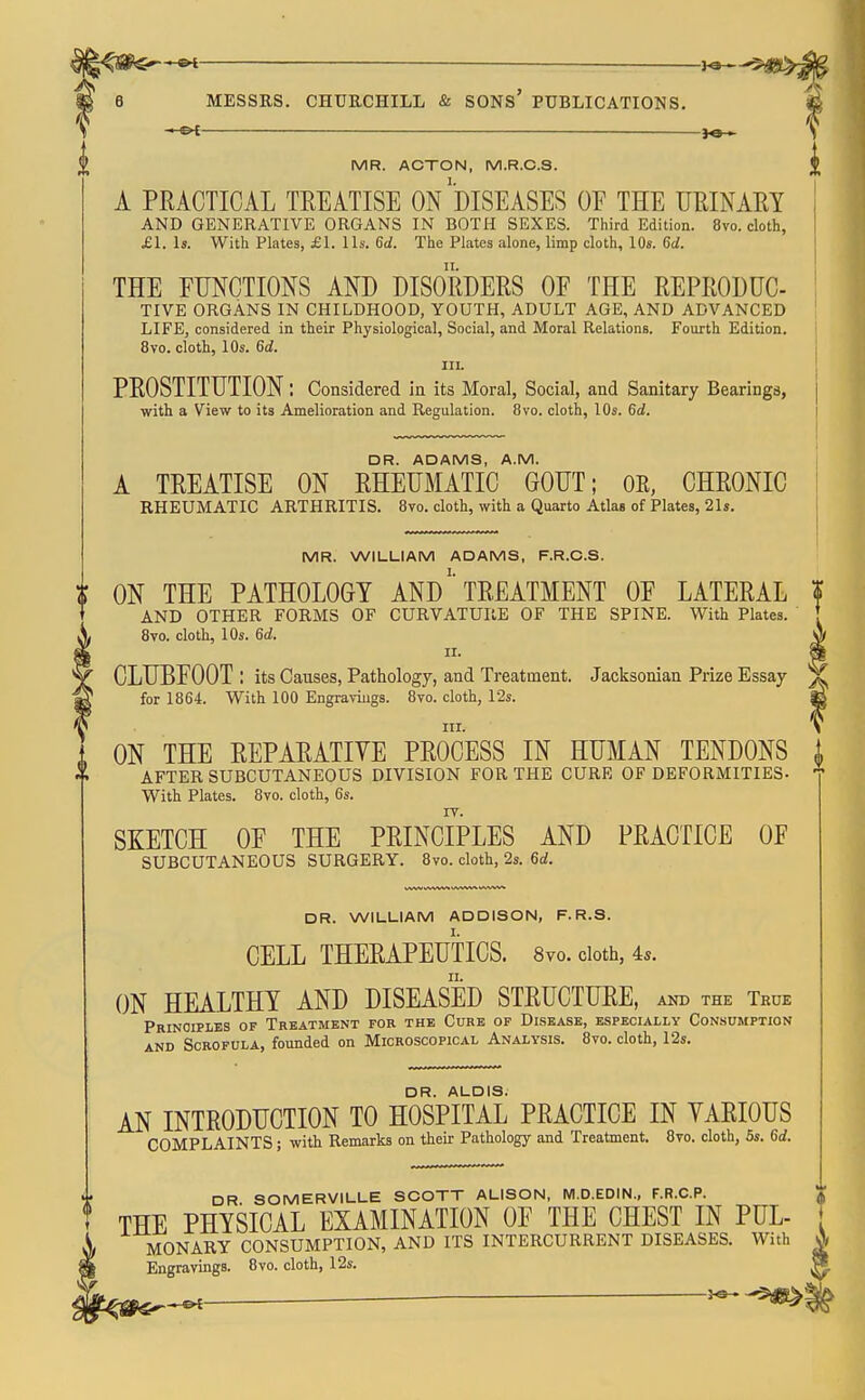 ^SS€f—»i — ha— 6 MESSRS. CHURCHILL & SONS' PUBLICATIONS. — — MR. ACTON, M.R.C.S. A PRACTICAL TREATISE On'dISEASES OF THE URINARY AND GENERATIVE ORGANS IN BOTH SEXES. Third Edition. 8vo. cloth, £1. la. With Plates, £1. lis. 6(/. The Plates alone, limp cloth, 10«. 6(/. THE FUNCTIONS AND DISORDERS OF THE REPRODUC- TIVE ORGANS IN CHILDHOOD, YOUTH, ADULT AGE, AND ADVANCED LIFE, considered in their Physiological, Social, and Moral Relations. Fourth Edition. 8vo. cloth, 10s. Qd. III. PROSTITUTION: Considered in its Moral, Social, and Sanitary Bearings, with a View to its Amelioration and Regulation. 8vo. cloth, 10s. Gd. ? DR. ADAMS, A.M. A TREATISE ON RHEUMATIC GOUT; OR. CHRONIC RHEUMATIC ARTHRITIS. 8vo. cloth, with a Quarto Atlas of Plates, 21s. MR. WILLIAM ADAMS, F.R.C.S. i ON THE PATHOLOGY ANDTREATMENT OF LATERAL f * AND OTHER FORMS OF CURVATURE OF THE SPINE. With Plates. ♦ 8vo. cloth, 10s. 6d. A CLUBFOOT: its Causes, Pathology, and Treatment. Jacksonian Prize Essay ^ for 1864. With 100 Engraviugs. 8to. cloth, 12s. £ III. \ ON THE REPARATIVE PROCESS IN HUMAN TENDONS AFTER SUBCUTANEOUS DIVISION FOR THE CURE OF DEFORMITIES- With Plates. 8vo. cloth, 6s. SKETCH OF THE PRINCIPLES AND PRACTICE OF SUBCUTANEOUS SURGERY. 8vo. cloth, 2s. 6d. DR. WILLIAM ADDISON, F. R.S. CELL THERAPEUTICS. 8vo. doth, 4s. ON HEALTHY AND DISEASED STRUCTURE, and the Tkue Principles of Treatment for the Curb op Disease, especially Consumption AND Scrofula, founded on Microscopical Analysis. 8vo. cloth, 12s. DR. ALOIS. AN INTRODUCTION TO HOSPITAL PRACTICE IN YARIOUS COMPLAINTS; with Remarks on their Pathology and Treatment. 8to. cloth, 5s. Grf. DR. SOMERVILLE SCOTT ALISON, M.D.EDIN., F.R.C.P. t THE PHYSICAL EXAMINATION OF THE CHEST IN PUL- \ i MONARY CONSUMPTION, AND ITS INTERCURRENT DISEASES. With ^ m Engravings. 8vo. cloth, 12s, ^ hS-