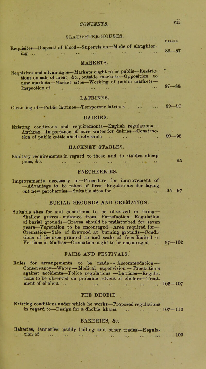 Vll SLAUGHTER-HOUSES. Requisites—Diaposal of blood—Supervision—Mode of slaughter- ing ... MARKETS. Requisites and advantages—Markets ought to be public -Restric- tions on sale of meat, &c«, outside markets Opposition to new markets—Market sites—Working of public markets Inspection of LATRINES. Cleansing of—Public latrines—Temporary latrines DAIRIES. Existing conditions and requirements—English regulations— Anthrax—Importance of pure water for dairies—Construc- tion of public cattle sheds advisable HACKNEY STABLES. Sanitary requirements in regard to these and to stables, sheep pens, &o. ... ... ... ... ... ... PARCHERRIES. Improvements neoessai’y in—Procedure for improvement of —Advantage to be taken of fires—Regulations for laying out new parcherries—Suitable sites for BURIAL GROUNDS AND CREMATION. Suitable sites for and conditions to be observed in fixing— Shallow graves, nuisance from—Putrefaction—Regulation of burial grounds—Graves should be undisturbed for seven years—Vegetation to be encouraged—Area required for— Cremation—Sale of firewood at burning grounds—Condi, tions of licenses granted to and scale of fees limited to Vettians in Madras—Cremation ought to be encouraged PAIRS AND FESTIVALS.’ Rules for arrangements to be made — Accommodation — Conservancy—Water — Medical supervision — Precautions against accidents—Police regulations —Latrines—Regula- tions to be observed on probable advent of cholera—Treat- ment of cholera ... THE DHOBIE. Existing conditions under which he works—Proposed regulations in regard to—Design for a dhobie khana BAKERIES, &c. Bakeries, tanneries, paddy boiling and other trades—Regnla- PAQEB 86— 87 87— 88 89—90 00—06 96 96— 07 97— 102 102—107 107—110 109