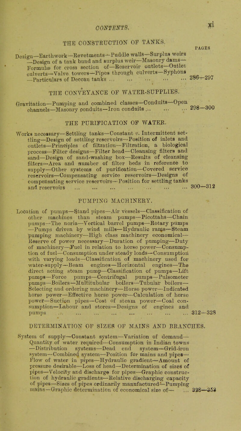 the construction op tanks. PAaES Design—Earthwork—Revetments—Paddle walls—Sui’plus weirs Design of a tank bund and surplus weir—Masoniy dams— Formului for cross section of—Reservoir outlets—Outlet oulverts—Valve towers—Pipes throvxgh culverts—Syphons ^ —Particulars of Deccan tai;ks ... ... ... ••• 386—29/ THE CONVEYANCE OP WATER-SUPPLIES. Gravitation—Pumping and combined classes—Conduits Open channels—Masonry conduits—Iron conduits ... ... 298 300 THE PURIFICATION OP WATER. Works necessary—Settling tanks—Constant v. Intermittent set- tling—Design of settling reservoirs—Position of inlets and outlets—Principles of filtration—Filtration, a biological process—Filter designs—Filter head—Cleansing filters and sand—Design of sand-washing box—Results of cleansing filters—Area and number of filter beds in reference to supply—Other systems of purification—Covered service reservoirs—Compensating service reservoirs—Designs of compensating service reservoirs—Position for settling tanks and reservoirs ... ... ... ... ... ... 300—312 PUMPING MACHINERY. Location of pumps—Stand pipes—Air vessels—Classification of other machines than steam —Picottahs—Chain pumps—The noria—Vertical barrel pumps—Rotary pumps —Pumps driven by wind mills—Hydraulic rams—Steam pumping machinery—High class machinery economical— Reserve of power necessary—Duration of pumping—Duty of machinery—J’uel in relation to horse jDower—Consump- tion of fuel—Consum]ption under steady loads—Consumption with varying loads—Classification of machinery used for water-supply—Beam engines—Horizontal engines—The direct acting steam pump—Classification of pumps—Lift pumps—Force pumps—Centrifugal pumps—Pulsometer pumj)s—Boilers—Mnltitubular boilers—Tubular boilers— Selecting and ordering machinery—Horse power—Indicated horse jjower—Effective horse power—Calculation of horse j)ower—Suction ^sipes—Cost of steam jDOwer—Coal con- sumption—Labour and stores—Designs of engines and pumps ... ... ... ... ... ... ... 312—328 DETERMINATION OF SIZES OP MAINS AND BRANCHES. System of supply—Constant system—Variation of demand— Quantity of water required—Consumption in Indian towns —Distribution systems—Dead end system—Grid-ii’ou System—Combine^ system—Position for mains and pipes— Flow of water in pipes—Hydraulic gradient—Amount of pressure desirable—Loss of head—Determination of sizes of pipes—Velocity and discharge for pipes—Graphic construc- tion of hydraulic gradients—Relative discharging capacity of pipes—Sizes of pipes ordinarily manufactured—Pumping mains—Graphic detei’mination of economical size of— ... 32S--353