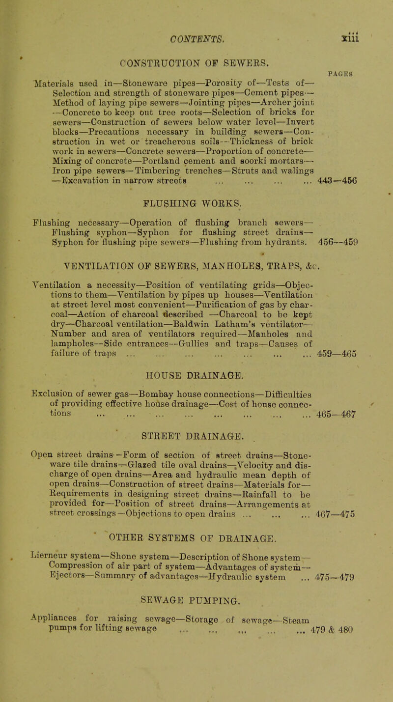 CONSTRUCTION OF SEWERS. PACKS Materials used in—Stoneware pipes—Porosity of—Tests of— Selection and strength of stoneware 25ipes—Cement pipes— Method of laying pipe sewers—Jointing pipes—Archer joint —Concrete to keep ont tree roots—Selection of bricks for sewers—Construction of sewers below water level—Invert blocks—Precautions necessary in building sewers—Con- struction in wet or treacherous soils--Thickness of brick work in sewers—Concrete sewers—Proportion of conci’ete— Mixing of concrete—Portland cement and soorki mortars— Iron pipe sewers—Timbering trenches—Struts and walings —Excavation in narrow streets ... ... ... ... 443—466 flushing works. Flushing necessary—Operation of flushing branch sewers— Flushing syphon—Syphon for flushing street drains— Syphon for flushing pipe sewers—Flushing from hydrants. 456—450 VENTILATION OF SEWERS, MANHOLES, TRAPS, &c. Ventilation a necessity—Position of ventilating grids—Objec- tions to them—Ventilation by pipes up houses—Ventilation at street level most convenient—Purification of gas by char- coal—Action of charcoal described —Charcoal to bo kept dry—Charcoal ventilation—Baldwin Latham’s ventilator— Number and area of ventilators required—Manholes and lampholes—Side entrances—Gullies and traps—Causes of failure of traps ... ... 459—465 ' HOUSE DRAINAGE. Exclusion of sewer gas—Bombay house connections—DiflSculties of providing effective house drainage—Cost of house connec- tions 465—467 STREET DRAINAGE. Open street drains—Form of section of street drains—Stone- ware tile drains—Glazed tile oval drains—jVelocity and dis- charge of open drains—Area and hydraulic mean depth of open drains—Construction of street drains—Materials for— Requirements in designing street drains—Rainfall to be provided for—Position of street drains—Arrangements at street crossings—Objections to open drains ... ... ... 467—475 OTHER SYSTEMS OF DRAINAGE. Lierneur system—Shone system—Description of Shone system— Compression of air part of system—Advantages of system— Ejectors—Summary of advantages—Hydraulic system ... 475—479 SEWAGE PUMPING. Appliances for raising sewage—Storage of pumps for lifting sewage ... sewage—Steam ... 479 & 480 ♦ » *