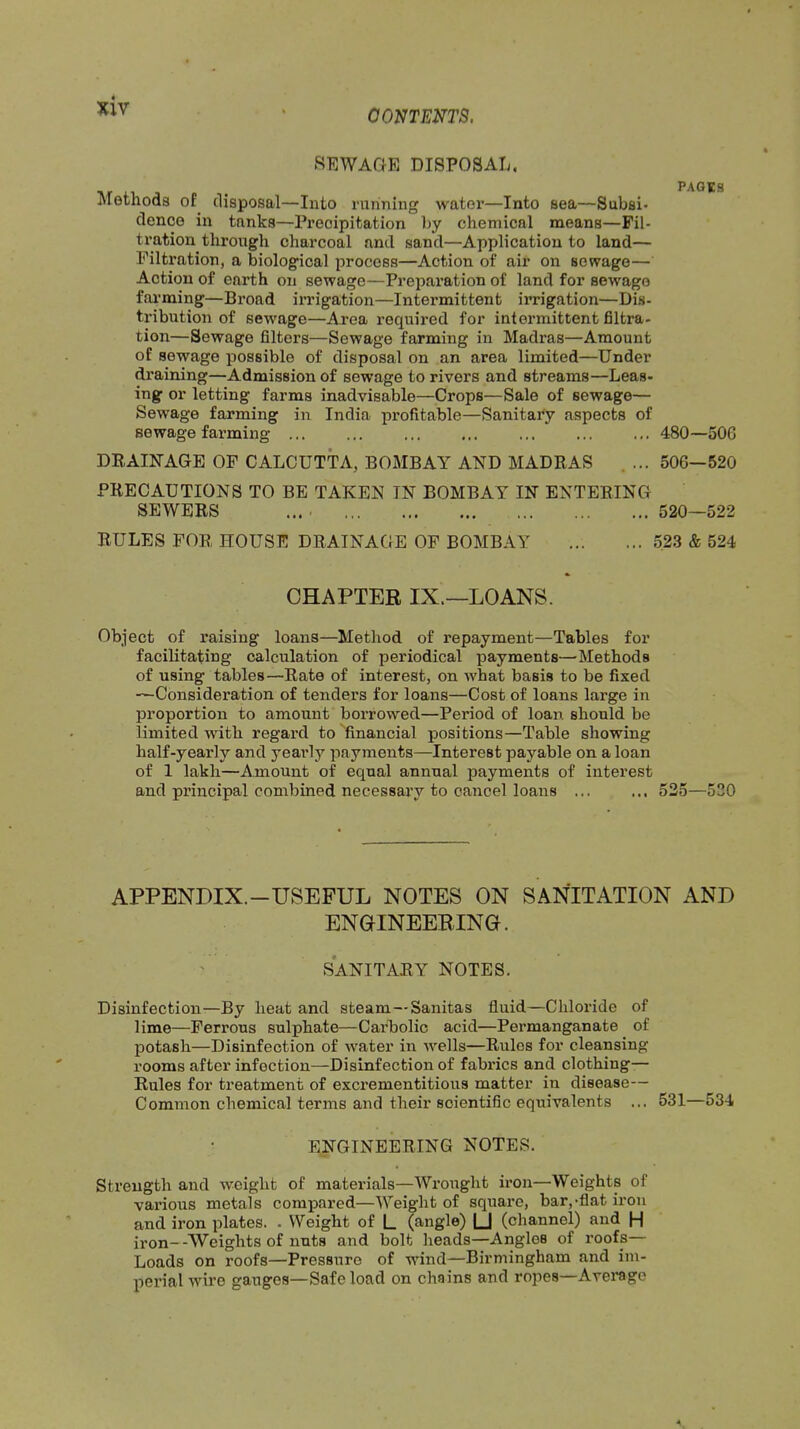 CONTENTS, HE WAGE DISPOSAL, PAGES Methods of^ disposal—Into nirining water—Into sea—Subsi* dence in tanks—Precipitation by chemical means—Fil- tration through charcoal and sand—Application to land— Filtration, a biological process—Action of air on sewage— Action of earth on sewage—Preparation of land for sewage fai'ming—Broad irrigation—Intermittent irrigation—Dis- tinbution of sewage—Area required for intermittent filtra- tion—Sewage filters—Sewage farming in Madras—Amount of sewage possible of disposal on an area limited—Under draining—Admission of sewage to rivers and streams—Leas- ing or letting farms inadvisable—Crops—Sale of sewage— Sewage farming in India profitable—SanitaPy aspects of sewage farming ... ... ... ... ... ... ... 480—506 DRAINAGE OF CALCUTTA, BOMBAY AND MADRAS .... 506—520 PRECAUTIONS TO BE TAKEN IN BOMBAY IN ENTERING SEWERS ... . 520—522 RULES FOR HOUSE DRAINAGE OF BOMBAY 523 & 524 CHAPTER IX.—LOANS. Object of raising loans—Method of repayment—Tables for facilitating calculation of periodical payments—Methods of using tables—Rate of interest, on what basis to be fixed —Consideration of tenders for loans—Cost of loans large in proportion to amount borrowed—Period of loan should be limited with regard to financial positions—Table showing half-yearly and yearly payments—Interest payable on a loan of 1 lakh—Amount of equal annual payments of interest and principal combined necessary to cancel loans ... ... 535—530 APPENDIX.-USEFUL NOTES ON SANITATION AND ENGINEERING. SANITARY NOTES. Disinfection—By heat and steam—Sanitas fluid—Chloride of lime—Ferrous sulphate—Carbolic acid—Permanganate of potash—Disinfection of water in wells—Rules for cleansing rooms after infection—Disinfection of fabi’ics and clothing— Rules for treatment of excrementitious matter in disease— Common chemical terms and their soientiflc equivalents ... 531—534 ENGINEERING NOTES. Strength and weight of materials—Wroiight iron—Weights of various metals compared—Weight of square, bar,-flat iron and iron plates. . Weight of L (angle) 1_J (channel) and H iron—Weights of nuts and bolt heads—Angles of roofs— Loads on roofs—Pressure of wind—Birmingham and im- perial wire gauges—Safe load on chains and ropes—Average