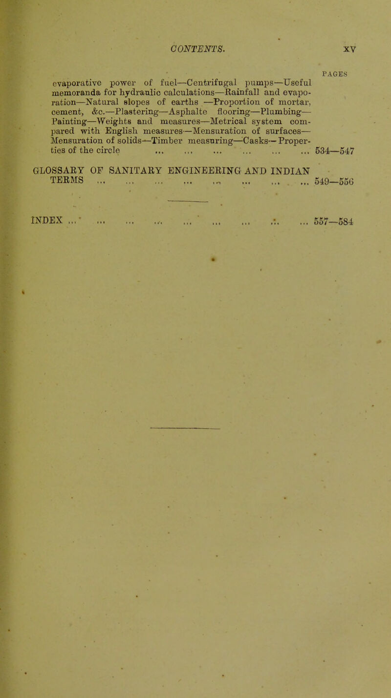 evaporative power of fuel—Centrifugal pumps—Useful memoranda for hydraulic calculations—Rainfall and evapo- ration—Natural slopes of earths —Proportion of mortar, cement, &c.—Plastering—Asphalte flooring—Plumbing— Painting—Weights and measures—Metrical system com- pax’ed with English measures—Mensuration of surfaces— Mensuration of solids—Timber measuring—^Casks—Proper- ties of the circle ... GLOSSARY OF SANITARY ENGINEERING AND INDIAN TERMS ... ... ... ... ... ... . INDEX ...• PAGES 534—547 549—556 557—584