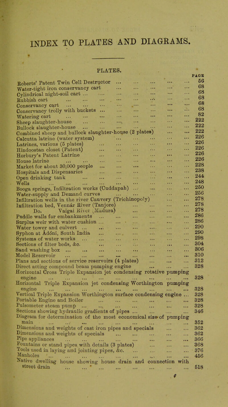 INDEX TO PLATES AND DIAGRAMS, PLATES. Roberts’ Patent Twin Cell Destructor Water-tight iron conservancy cart Cylindrical night-soil cart ... ... • • • Rubbish cart ; Conservancy cart Conservancy trolly with buckets Watering cart Sheep slaughter-house Bullock slaughter-house ••• •• Combined sheep and bullock slaughter-house (2 plates) Calcutta latrine (water system) Latrines, various (5 plates) Hindoostan closet (Patent) Horbury’s Patent Latrine House latrine Market for about 30,000 people ... ... ••• Hospitals and Dispensaries Open drinking tank Wells Booga springs. Infiltration works (Cuddapah) ... Water-supply and Demand curves Infiltration wells in the river Cauvery (Trichinopoly) Infiltration bed, Vennar River (Tanjore) Do. Vaigai River (^Madura) Puddle walls for embankments Surplus weir with water cushion Water tower and culvert ... Syphon at Addni, South India Systems of water works Sections of filter beds, &o. Sand washing box ... ... Model Reservoir Plans and sections of service reservoirs (4 plates) Direct acting compound beam pumping engine Horizontal Cross Triple Expansion jet condensing rotative pumping engine Horizontal Triple Expansion jet condensing Worthington pumping ••• ••• Vertical Triple Expansion Worthington surface condensing engine ... Portable Engine and Boiler Pulsometer steam pump ... Sections showing hydraulic gradients of pipes ... Diagram for determination of the most economical size-of pumping main Dimensions and weights of cast iron pipes and specials Dimensions and weights of specials Pipe appliances Fountains or stand pipes with details (3 plates) Tools used in laying and jointing pipes, &c. Manholes Native dwelling house showing house drain and connection with street drain * PAGB 56 68 68 68 68 68 82 222 222 222 226 226 226 226 226 228 238 244 248 250 256 278 278 278 286 286 290 290 298 304 806 310 312 328 328 328 328 328 328 346 352 362 362 366 368 376 456 518 C