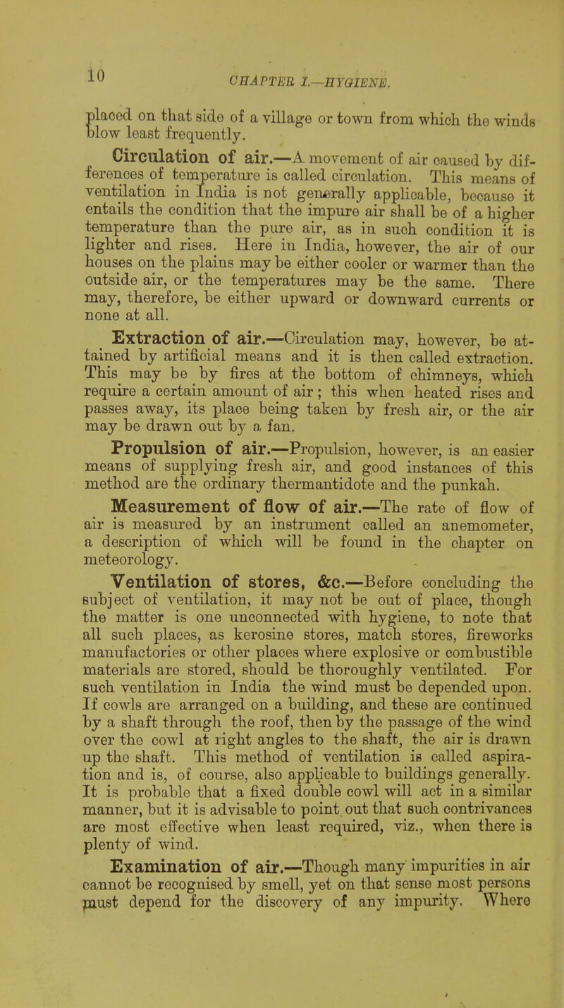 CnAFTER I.—EYQIENE. placed on that sido of a village or town from which the winds blow least frequently. Circulation of air.—A movement of air caused hy dif- ferences of t 3alled circulation. This means of entails the condition that the impure air shall be of a higher temperature than the pure air, as in such condition it is lighter and rises. Here in India, however, the air of our houses on the plains may be either cooler or warmer than the outside air, or the temperatures may be the same. There may, therefore, be either upward or downward currents or none at all. Extraction of air.—Circulation may, however, be at- tained by artificial means and it is then called extraction. This may be by fires at the bottom of chimneys, which require a certain amount of air; this when heated rises and passes away, its place being taken by fresh air, or the air may be drawn out by a, fan. Propulsion of air.--Propulsion, however, is an easier means of supplying fresh air, and good instances of this method are the ordinary thermantidote and the punkah. Measurement of flow of air.—The rate of flow of air is measured by an instrument called an anemometer, a description of which will be found in the chapter on meteorology. Ventilation of stores, &C.—Before concluding the subject of ventilation, it may not be out of place, though the matter is one unconnected with hygiene, to note that all such places, as kerosine stores, match stores, fireworks manufactories or other places where explosive or combustible materials are stored, should be thoroughly ventilated. For such ventilation in India the wind must be depended upon. If cowls are arranged on a building, and these are continued by a shaft througlr the roof, then by the passage of the wind over the cowl at right angles to the shaft, the air is drawn up the shaft. This method of ventilation is called aspira- tion and is, of course, also applicable to buildings generally. It is probable that a fixed double cowl will act in a similar manner, but it is advisable to point out that such contrivances are most effective when least required, viz., when there is plenty of wind. Examination of air.—Though many impurities in air cannot be recognised by smell, yet on that sense most persons paust depend for the discovery of any impurity. Where ventilation generally applicable, because it