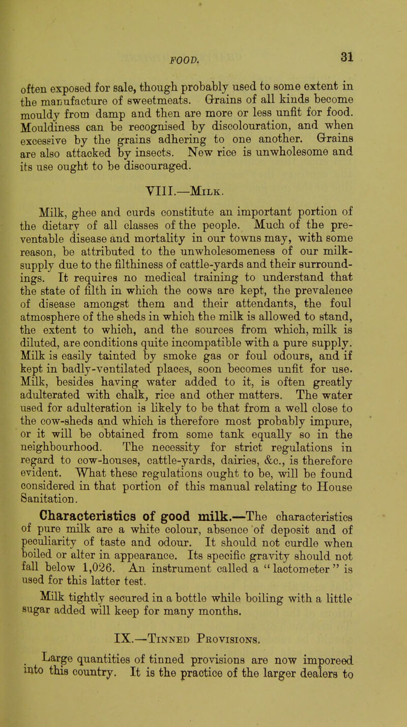 often exposed for sale, though probably used to some extent in the manufacture of sweetmeats. Q-rains of all kinds become mouldy from damp and then are more or less unfit for food. Mouldiness can be recognised by discolouration, and when excessive by the grains adhering to one another. Grrains are also attacked by insects. New rice is unwholesome and its use ought to be discouraged. yill.—Milk. Milk, ghee and curds constitute an important portion of the dietary of all classes of the people. Much of the pre- ventable disease and mortality in our towns may, with some reason, be attributed to the unwholesomeness of our milk- supply due to the filthiness of cattle-yards and their surround- ings. It requires no medical training to understand that the state of filth in which the cows are kept, the prevalence of disease amongst them and their attendants, the foul atmosphere of the sheds in which the milk is allowed to stand, the extent to which, and the sources from which, milk is diluted, are conditions quite incompatible with a pure supply. Milk is easily tainted by smoke gas or foul odours, and if kept in badly-ventilated places, soon becomes unfit for use. Milk, besides having water added to it, is often greatly adulterated with chalk, rice and other matters. The water used for adulteration is likely to be that from a well close to the cow-sheds and which is therefore most probably impure, or it will be obtained from some tank equally so in the neighbourhood. The necessity for strict regulations in regard to cow-houses, cattle-yards, dairies, &c., is therefore evident. What these regulations ought to be, will be found considered in that portion of this manual relating to House Sanitation. Characterigtics of good milk.—The characteristics of pure milk are a white colour, absence 'of deposit and of peculiarity of taste and odour. It should not curdle when boiled or alter in appearance. Its specific gravity should not fall below 1,026. An instrument called a “lactometer” is used for this latter test. Milk tightly secured in a bottle while boiling with a little sugar added will keep for many months. IX.—Tinned Provisions. Large quantities of tinned provisions are now imporeed into this country. It is the practice of the larger dealers to