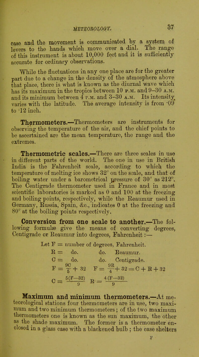 case and the movement is communicated by a system of levers to the hands which move over a dial. The range of this instrument is about 10,000 feet and it is sufficiently accurate for ordinary observations. While the fluctuatioDS in any one place are for the greater part due to a change in the density of the atmosphere above that place, there is what is known as the diurnal wave which has its maximum in the tropics between 10 p.m. and 9—30 a.m. and its minimum between 4 r.M. and 3-30 a.m. Its intensity^ varies with the latitude. The average intensity is from *09 to '12 inch. Thermometers.—Thermometers are instruments for observing the temperature of the air, and the chief points to be ascertained are the mean temperature, the range and the extremes. Thermometric scales.—There are three scales in use in different parts of the world. The one in use in British India is the Fahrenheit scale, according to which the temperature of melting ice shows 32° on the scale, and that of boiling water under a barometrical pressure of 30 as 212°. The Centigrade thermometer used in France and in most scientific laboratories is marked as 0 and 100 at the freezing and boiling points, respectively, while the Eeaumur used in Germany, Bussia, Spain, &c., indicates 0 at the freezing and 80° at the boiling points respectively. Conversion from one scale to another.—The fol- lowing formulae give the means of converting degrees. Centigrade or Eeaumur into degrees, Fahrenheit:— Let F = number of degrees, Fahrenbeit. E = do. do. Eeaumur. C = do. do. Centigrade. np QT> F = 32 F= ^+32 = 0 +E +32 5(F—32) ^ 4(F-32) L — g R ~ Q Maximum and minimum thermometers.—At me- teorological stations four thermometers are in use, two maxi- mum and two minimum thermometers; of the two maximum thermometers one is known as the sun maximum, the other as the shade maximum. The former is a thermometer en- closed in a glass case with a blackened bulb ; the case shelters