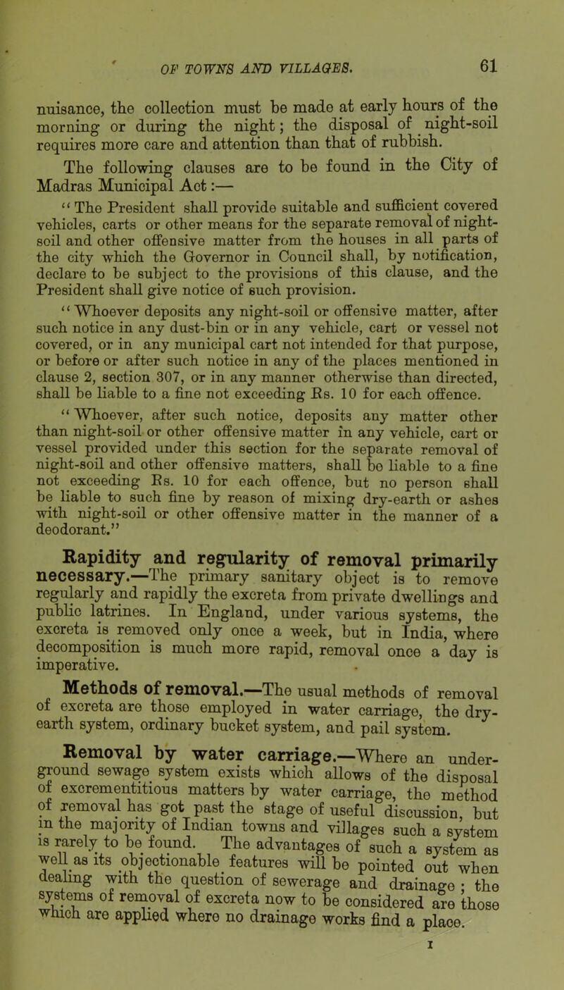 nmaance, the collection must be made at early hours of the morning or during the night; the disposal of night-soil requires more care and attention than that of rubbish. The following clauses are to be found in the City of Madras Municipal Act:— “ The President shall provide suitable and sufficient covered vehicles, carts or other means for the separate removal of night- soil and other offensive matter from the houses in all parts of the city which the Governor in Council shall, by notification, declare to be subject to the provisions of this clause, and the President shall give notice of such provision. “Whoever deposits any night-soil or offensive matter, after such notice in any dust-bin or in any vehicle, cart or vessel not covered, or in any municipal cart not intended for that purpose, or before or after such notice in any of the places mentioned in clause 2, section 307, or in any manner otherwise than directed, shall be liable to a fine not exceeding Es. 10 for each offence. “ Whoever, after such notice, deposits any matter other than night-soil or other offensive matter in any vehicle, cart or vessel provided under this section for the separate removal of night-soil and other offensive matters, shall bo liable to a fine not exceeding Es. 10 for each offence, but no person shall be liable to such fine by reason of mixing dry-earth or ashes with night-soil or other offensive matter in the manner of a deodorant.” Rapidity and regularity of removal primarily necessary.—The primary sanitary object is to remove regularly and rapidly the excreta from private dwellings and public latrines. In England, under various systems, the excreta is removed only once a week, but in India, where decomposition is much more rapid, removal once a day is imperative. Motliods of romoval.'“'The usual methods of removal of excreta are those employed in water carriage, the dry- earth system, ordinary bucket system, and pail system. Removal by water carriage.—Where an under- ground sewage_ system exists which allows of the disposal of excrementitious matters by water carriage, the method of removal has got past the stage of useful discussion, but m the majority of Indian towns and villages such a system IS rarely to be found. The advantages of such a system as well as its objectionable_ features will be pointed out when dealing with the question of sewerage and drainage • the systems of removal of excreta now to be considered are those which are applied where no drainage works find a place I