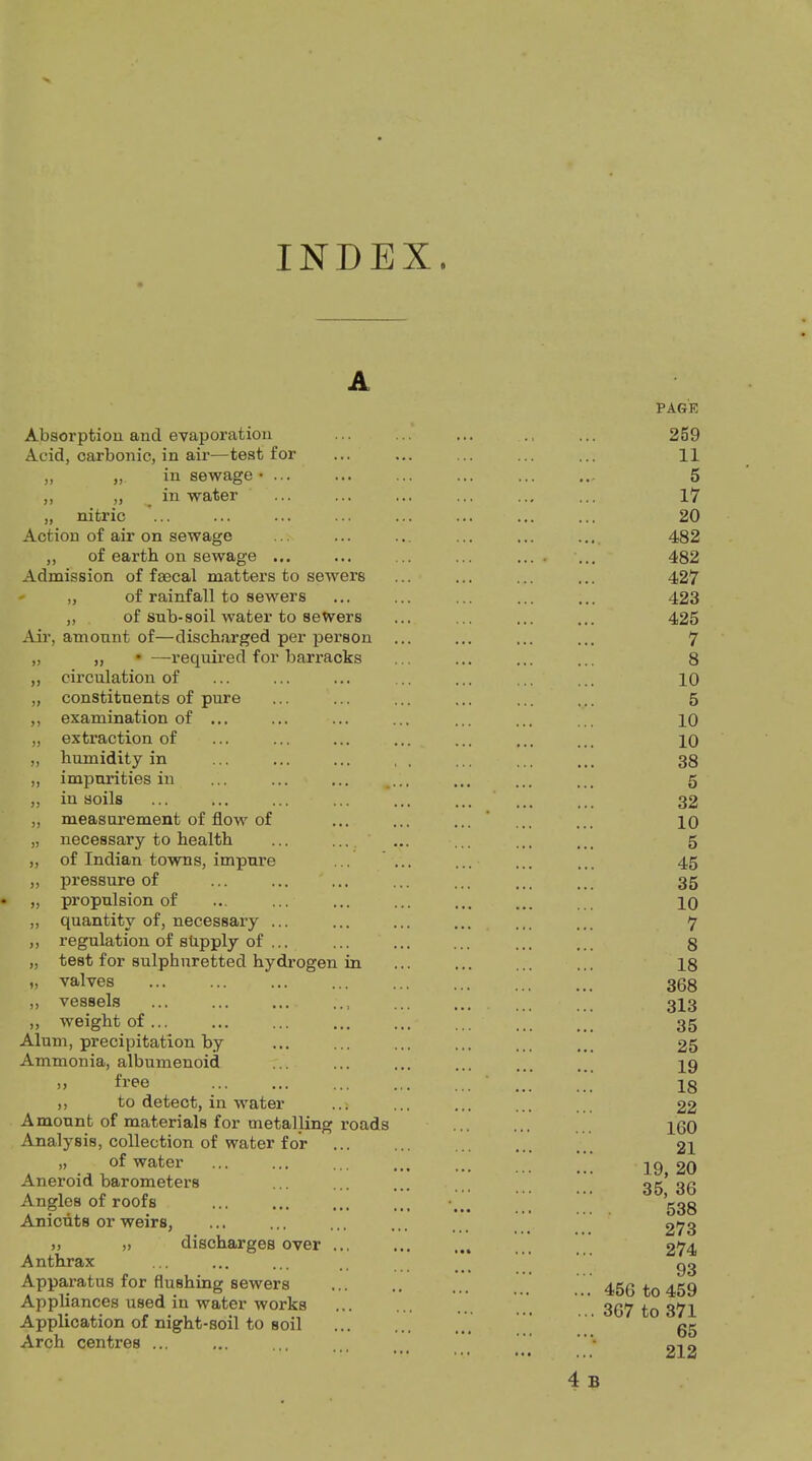 ft INDEX A Absorption and evaporation Acid, carbonic, in air—test for „ „ in sewage >> . ” > water „ nitric Action of air on sewage ,, of eartb on sewage Admission of faecal matters to sewers ' „ of rainfall to sewers „ of sub-soil water to sewers Air, amount of—discharged per person „ „ • —required for barracks ,, circulation of „ constituents of pure ,, examination of „ extraction of „ humidity in „ impurities in ,, in soils „ measurement of flow of „ necessary to health „ of Indian towns, impure „ pressure of „ propulsion of „ quantity of, necessary ... ,, regulation of shpply of ... „ test for sulphuretted hydrogen in „ valves ,, vessels „ weight of... Alum, precipitation by Ammonia, albumenoid >> free ,, to detect, in water Amount of materials for metalling roads Analysis, collection of water for „ of water Aneroid barometers Angles of roofs Anicuts or weirs, j, ), discharges over Anthrax Apparatus for flushing sewers Appliances used in water works Application of night-soil to soil Arch centres ... PAGE 259 11 5 17 20 482 482 427 423 425 7 8 10 5 10 10 38 5 32 10 5 45 35 10 7 8 18 368 313 35 25 19 18 22 160 21 19, 20 35, 36 ... . 538 273 274 93 ... 456 to 459 ...367 to 371 65 212 4 B