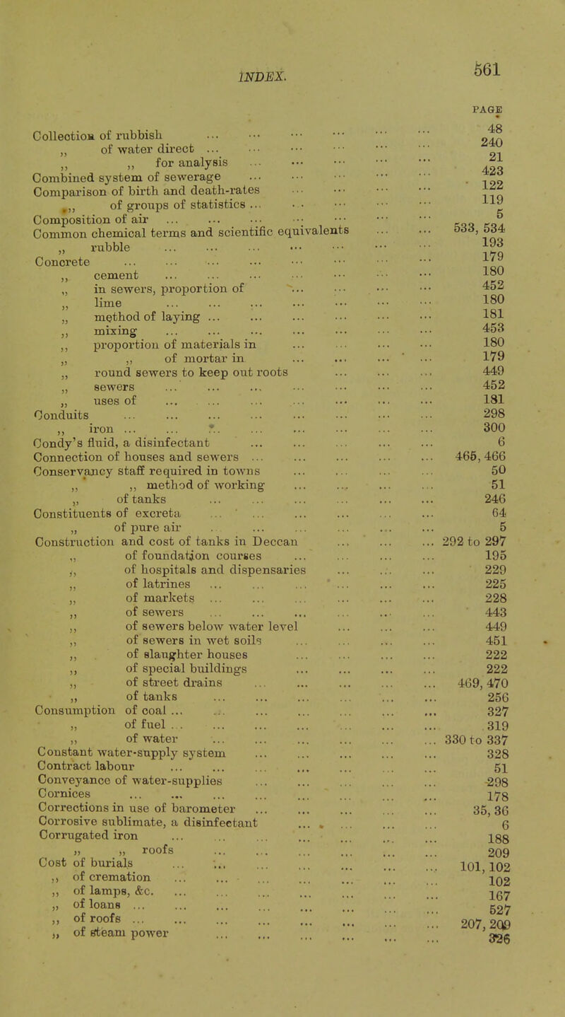 5J )> ColleotioH of rubbish „ of water direct ... „ „ for analysis Combined system of sewerage Comparison of birth and death-rates of groups of statistics ... Composition of air Common chemical terms and scientific equivalents ,, rubble Concrete ,, cement „ in sewers, proportion of „ lime method of laying ... mixing proportion of materials in „ ,, of mortar in „ round sewers to keep out roots ,, sewers „ uses of ... ... Conduits ,, iron ... ... T.. Condy’s fluid, a disinfectant Connection of houses and sewers ... Conservancy staff required in towns ,, ,, method of Avorking „ of tanks Constituents of excreta ... ‘ ... „ of j3ure air Construction and cost of tanks in Deccan ,, of foundation courses y, of hospitals and dispensaries „ of latrines ,, of markets ,, of sewers ,, of sewers below water level ,, of sewers in wet soils ,, of slaughter houses of special buildings of street drains of tanks Consumption of coal ... ,, of fuel ... ,, of water Constant water-supply system Contract labour Conveyance of water-supplies Cornices Corrections in use of barometer Corrosive sublimate, a disinfectant Corrugated iron „ „ roofs Cost of burials ,, of cremation ,, of lamps, &c. of loans ... of roofs ... of steam power )) )) )) >> »> PAGE 48 240 21 423 • 122 119 5 533, 534 193 179 180 452 180 181 453 180 179 449 452 181 298 300 6 466, 466 50 51 246 64 5 292 to 297 195 229 225 228 443 449 451 222 222 . 469,470 256 327 319 . 330 to 337 328 51 -298 178 35, 36 6 188 209 101,102 102 167 627 207, 2Q9 326