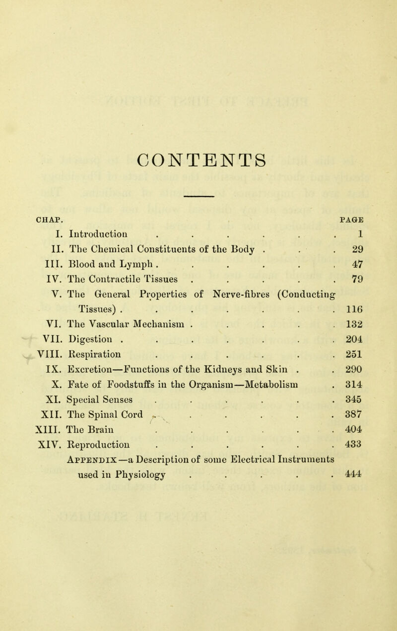 CONTENTS CHAP. PAGE I. IntroductioQ ...... 1 II. The Chemical Constituents of the Body . . .29 III. Blood and Lymph. . . . . .47 IV. The Contractile Tissues . . . . .79 V. The General Properties of Nerve-fibres (Conducting Tissues) . . . . . . .116 VI. The Vascular Mechanism ..... 132 VII. Digestion . . . . . . .204 VIII. Respiration ...... 251 IX. Excretion—Functions of the Kidneys and Skin . . 290 X. Fate of Foodstuffs in the Organism—Metabolism . 314 XL Special Senses ...... 345 XIL The Spinal Cord , , .  . . .387 XIII. The Brain . . . . . 404 XIV. Reproduction . . . . . .433 Appendix—a Description of some Electrical Instruments used in Physiology ..... 444