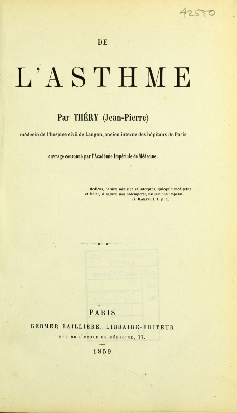 DE L'ASTHME Par THÉRY (Jean-Pierre) médecin de l'hospice civil de Langon, ancien interne des hôpitaux de Paris ouvrage couronné par l'Académie Impériale de Médecine. Medicus, naturae minister et interpres, quicquid meditetur et faciat, si uaturae non obtempérât, naturae non imperat. G. BAGLIVt, 1. I, p. 1. PARIS GERMER BAILLIÈRE, L I B R AIR E-É D IT E UR nUE DE l'école de m KDE CINE, 17. 1859