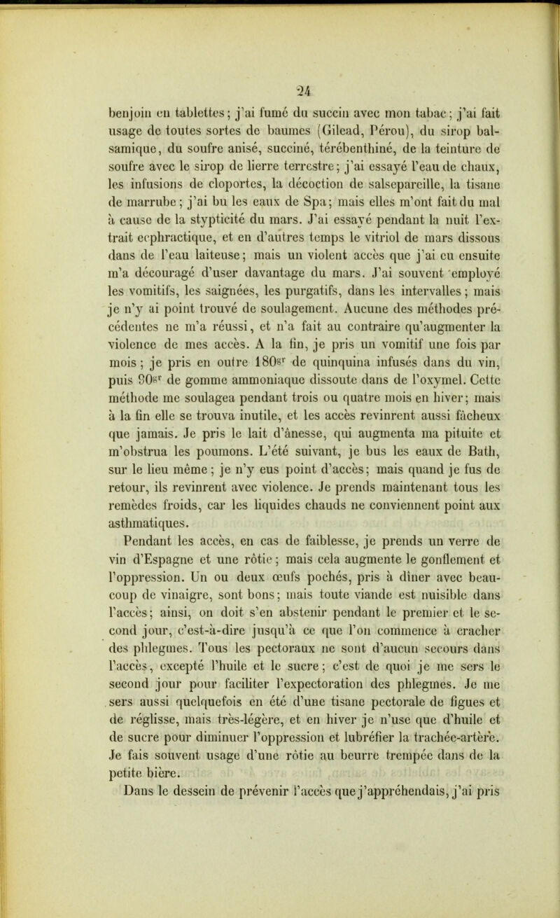 benjoin en tablettes; j'ai fumé du succin avec mon tabac; j'ai fait usage de toutes sortes de baumes (Gilead, Pérou), du sirop bal- samique, du soufre anisé, succiné, térébenthiné, de la teinture de soufre avec le sirop de lierre terrestre; j'ai essayé l'eau de chaux, les infusions de cloportes, la décoction de salsepareille, la tisane de marrube ; j'ai bu les eaux de Spa; mais elles m'ont fait du mal à cause de la stypticité du mars. J'ai essayé pendant la nuit l'ex- trait ecpliractique, et en d'autres temps le vitriol de mars dissous dans de l'eau laiteuse; mais un violent accès que j'ai eu ensuite m'a découragé d'user davantage du mars. J'ai souvent employé les vomitifs, les saignées, les purgatifs, dans les intervalles ; mais je n'y ai point trouvé de soulagement. Aucune des méthodes pré- cédentes ne m'a réussi, et n'a fait au contraire qu'augmenter la violence de mes accès. A la fin, je pris un vomitif une fois par mois; je pris en outre ISOs de quinquina infusés dans du vin, puis SOs de gomme ammoniaque dissoute dans de l'oxymel. Cette méthode me soulagea pendant trois ou quatre mois en hiver; mais à la fin elle se trouva inutile, et les accès revinrent aussi fâcheux que jamais. Je pris le lait d'ânesse, qui augmenta ma pituite et m'obstrua les poumons. L'été suivant, je bus les eaux de Bath, sur le lieu même ; je n'y eus point d'accès; mais quand je fus de retour, ils revinrent avec violence. Je prends maintenant tous les remèdes froids, car les Uquides chauds ne conviennent point aux asthmatiques. Pendant les accès, en cas de faiblesse, je prends un verre de vin d'Espagne et une rôtie ; mais cela augmente le gonflement et l'oppression. Un ou deux œufs pochés, pris à dîner avec beau- coup de vinaigre, sont bons ; mais toute viande est nuisible dans l'accès ; ainsi, on doit s'en abstenir pendant le premier et le se- cond jour, c'est-à-dire jusqu'à ce que l'on commence à cracher des phlegmes. Tous les pectoraux ne sont d'aucun secours dans l'accès, excepté l'huile et le sucre; c'est de quoi je me sers le second jour pour faciliter l'expectoration des phlegmes. Je me sers aussi quelquefois en été d'une tisane pectorale de figues et de réglisse, mais très-légère, et en hiver je n'use que d'huile et de sucre pour diminuer l'oppression et lubréfier la trachée-artère. Je fais souvent usage d'une rôtie au beurre trempée dans de la petite bière. Dans le dessein de prévenir l'accès que j'appréhendais, j'ai pris