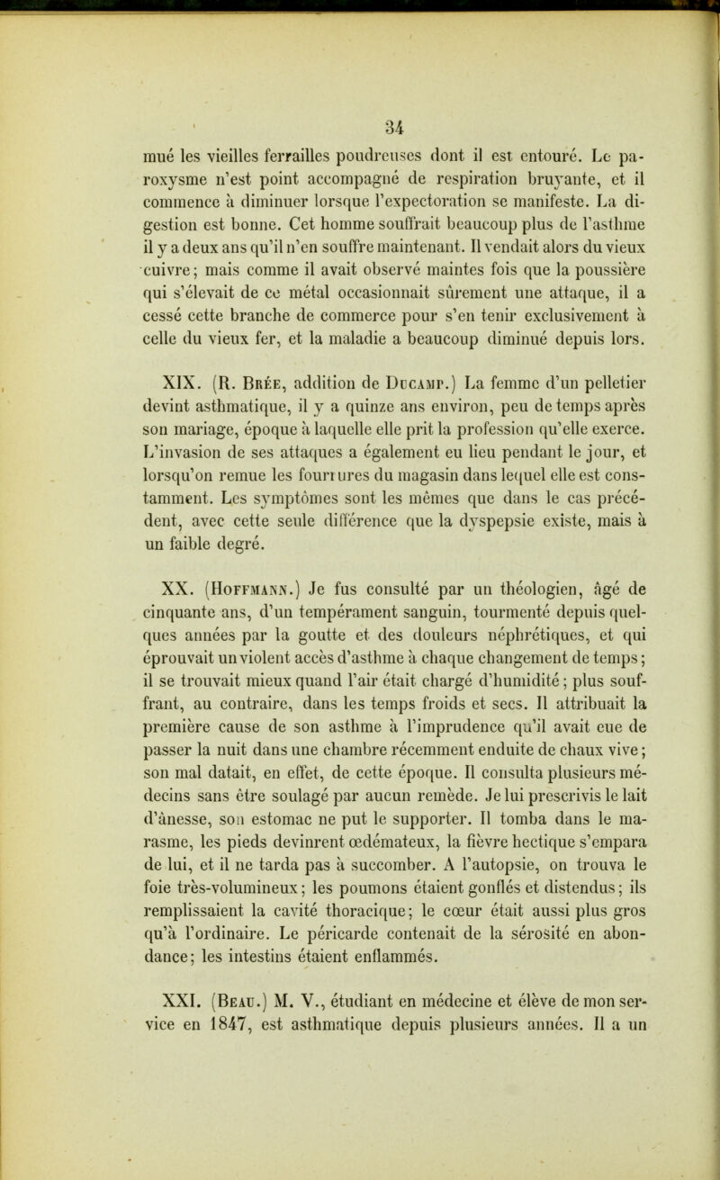 mué les vieilles ferrailles poudreuses dont il est entouré. Le pa- roxysme n'est point accompagné de respiration bru3^ante, et il commence à diminuer lorsque Fexpectoration se manifeste. La di- gestion est bonne. Cet homme souffrait beaucoup plus de Tasthme il y a deux ans qu'il n'en souffre maintenant. Il vendait alors du vieux cuivre ; mais comme il avait observé maintes fois que la poussière qui s'élevait de ce métal occasionnait sûrement une attaque, il a cessé cette branche de commerce pour s'en tenir exclusivement à celle du vieux fer, et la maladie a beaucoup diminué depuis lors. XIX. (R. Brée, addition de Dccamp.) La femme d'un pelletier devint asthmatique, il y a quinze ans environ, peu de temps après son mariage, époque à laquelle elle prit la profession qu'elle exerce. L'invasion de ses attaques a également eu lieu pendant le jour, et lorsqu'on remue les fourrures du magasin dans lequel elle est cons- tamment. Les symptômes sont les mêmes que dans le cas précé- dent, avec cette seule différence que la dyspepsie existe, mais à un faible degré. XX. (Hoffmann.) Je fus consulté par un théologien, âgé de cinquante ans, d'un tempérament sanguin, tourmenté depuis quel- ques années par la goutte et des douleurs néphrétiques, et qui éprouvait un violent accès d'asthme à chaque changement de temps ; il se trouvait mieux quand l'air était chargé d'humidité ; plus souf- frant, au contraire, dans les temps froids et secs. Il attribuait la première cause de son asthme à l'imprudence qu'il avait eue de passer la nuit dans une chambre récemment enduite de chaux vive ; son mal datait, en effet, de cette époque. Il consulta plusieurs mé- decins sans être soulagé par aucun remède. Je lui prescrivis le lait d'ânesse, son estomac ne put le supporter. Il tomba dans le ma- rasme, les pieds devinrent œdémateux, la fièvre hectique s'empara de lui, et il ne tarda pas à succomber. A l'autopsie, on trouva le foie très-volumineux ; les poumons étaient gonflés et distendus ; ils remplissaient la cavité thoracique ; le cœur était aussi plus gros qu'à l'ordinaire. Le péricarde contenait de la sérosité en abon- dance; les intestins étaient enflammés. XXI. (Beau.) M. V., étudiant en médecine et élève de mon ser- vice en 1847, est asthmatique depuis plusieurs années. Il a un