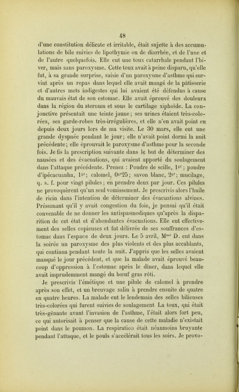 d'une constitution délicate et irritable, était sujette à des accumu- lations de bile suivies de lipothymie ou de diarrhée, et de Tune et de Tautre quelquefois. Elle eut une toux catarrhale pendant Fhi- ver, mais sans paroxysme. Cette toux avait à peine disparu, quelle fut, à sa grande surprise, saisie d'un paroxysme d'asthme qui sur- vint après un repas dans lequel elle avait mangé de la pâtisserie et d'autres mets indigestes qui lui avaient été défendus à cause du mauvais état de son estomac. Elle avait éprouvé des douleurs dans la région du sternum et sous le cartilage xiphoïde. La con- jonctive présentait une teinte jaune; ses urines étaient très-colo- rées, ses garde-robes très-irréguhères, et elle n'en avait point eu depuis deux jours lors de ma visite. Le 30 mars, elle eut une grande dyspnée pendant le jour; elle n'avait point dormi la nuit précédente ; elle éprouvait le paroxysme d'asthme pour la seconde fois. Je fis la prescription suivante dans le but de déterminer des nausées et des évacuations, qui avaient apporté du soulagement dans l'attaque précédente. Prenez : Poudre de scille, l8^; poudre d'ipécacuanha, !«''; calomcl, 0^''25; savon blanc, ^s''; mucilage, q. s. f. pour vingt pilules ; en prendre deux par jour. Ces pilules ne provoquèrent qu'un seul vomissement. Je prescrivis alors l'huile de ricin dans l'intention de déterminer des évacuations alvines. Présumant qu'il y avait congestion du foie, je pensai qu'il était convenable de ne donner les antispasmodiques qu'après la dispa- rition de cet état et d'abondantes évacuations. Elle eut effective- ment des selles copieuses et fut déhvrée de ses souffrances d'es- tomac dans l'espace de deux jours. Le 5 avril, M'^ D. eut dans la soirée un paroxysme des plus violents et des plus accablants, qui continua pendant toute la nuit. J'appris que les selles avaient manqué le jour précédent, et que la malade avait éprouvé beau- coup d'oppression à l'estomac après le diner, dans lequel elle avait imprudemment mangé du bœuf gras rôti. Je prescrivis l'émétique et une pilule de calomel à prendre après son effet, et un breuvage salin à prendre ensuite de quatre en quatre heures. La malade eut le lendemain des selles bilieuses très-colorées qui furent suivies de soulagement La toux, qui était très-gênante avant l'invasion de l'asthme, l'était alors fort peu, ce qui autorisait à penser que la cause de cette maladie n'existait point dans le poumon. La respiration était néanmoins bruyante pendant l'attaque, et le pouls s'accélérait tous les soirs. Je provo-