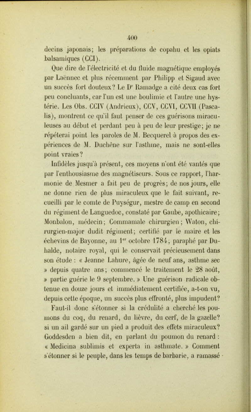 decins japonais; les préparations de copahu et les opiats balsamiques (CGI). Que dire de Télectricité et du tluide magnétique employés par Laënnec et plus récemment par Philipp et Sigaud avec un succès fort douteux? Le D' Ramadge a cité deux cas fort peu concluants, car Tun est une boulimie et Vautre une hys- térie. Les Obs. CGIY (Andrieux), CGY, GGYI, GGYII (Pasca- lis), montrent ce qu il faut penser de ces guérisons miracu- leuses au début et perdant peu à peu de leur prestige; je ne répéterai point les paroles de M. Becquerel à propos des ex- périences de M. Duchène sur Tasthme, mais ne sont-elles point vraies? Infidèles jusqu'à présent, ces moyens n'ont été vantés que par l'enthousiasme des magnétiseurs. Sous ce rapport, l'har- monie de Mesmer a fait peu de progrès; de nos jours, elle ne donne rien de plus miraculeux que le fait suivant, re- cueilli par le comte de Puységur, mestre de camp en second du régiment de Languedoc, constaté par Gaube, apothicaire; Monbalon, médecin; Gommamale chirurgien ; Waton, chi- rurgien-major dudit régiment; certifié par le maire et les échevins de Bayonne, au l^' octobre 1784, paraphé par Du- halde, notaire royal, qui le conservait précieusement dans son étude : « Jeanne Lahure, âgée de neuf ans, asthme sec » depuis quatre ans ; commencé le traitement le 28 août, )) partie guérie le 9 septembre. » Une guérison radicale ob- tenue en douze jours et immédiatement certifiée, a-t-on vu, depuis cette époque, un succès plus effronté, plus impudent? Faut-il donc s'étonner si la crédulité a cherché les pou- mons du coq, du renard, du lièvre, du cerf, de la gazelle? si un ail gardé sur un pied a produit des effets miraculeux? Goddesden a bien dit, en parlant du poumon du renard : (.( Medicina sublimis et experta in asthmate. » Gomment s'étonner si le peuple, dans les temps de barbarie, a ramassé